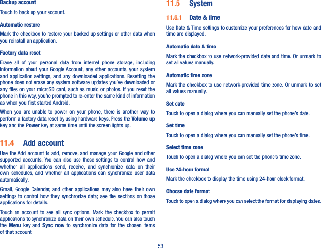 53Backup accountTouch to back up your account.Automatic restoreMark the checkbox to restore your backed up settings or other data when you reinstall an application.Factory data resetErase  all  of  your  personal  data  from  internal  phone  storage,  including information  about  your  Google Account, any  other  accounts, your  system and application  settings, and any  downloaded  applications.  Resetting  the phone does not erase any system software updates you’ve downloaded or any files on your microSD card, such as music or photos. If you reset the phone in this way, you’re prompted to re-enter the same kind of information as when you first started Android.When  you  are  unable  to  power  on  your  phone,  there  is  another  way  to perform a factory data reset by using hardware keys. Press the Volume up key and the Power key at same time until the screen lights up.11�4  Add accountUse the Add account to  add, remove, and manage  your Google and other supported  accounts. You  can  also  use  these  settings  to  control  how  and whether  all  applications  send,  receive,  and  synchronize  data  on  their own  schedules,  and  whether  all  applications  can  synchronize  user  data automatically.Gmail, Google  Calendar, and  other  applications  may  also  have  their  own settings to control how they synchronize  data; see  the  sections  on  those applications for details.Touch  an  account  to  see  all  sync  options. Mark  the  checkbox  to  permit applications to synchronize data on their own schedule. You can also touch the  Menu  key  and  Sync  now  to  synchronize  data  for  the  chosen  items of that account.11�5  System11�5�1  Date &amp; timeUse Date &amp; Time settings to customize your preferences for how date and time are displayed.Automatic date &amp; timeMark the checkbox to use network-provided  date and time. Or unmark to set all values manually.Automatic time zoneMark the  checkbox to  use network-provided time  zone. Or unmark  to set all values manually.Set date Touch to open a dialog where you can manually set the phone’s date.Set timeTouch to open a dialog where you can manually set the phone’s time.Select time zone Touch to open a dialog where you can set the phone’s time zone.Use 24-hour format Mark the checkbox to display the time using 24-hour clock format.Choose date format Touch to open a dialog where you can select the format for displaying dates.
