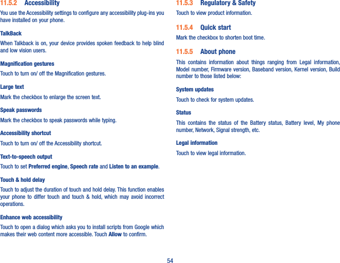 5411�5�2  AccessibilityYou use the Accessibility settings to configure any accessibility plug-ins you have installed on your phone.TalkBackWhen Talkback is on, your device provides spoken  feedback to help blind and low vision users. Magnification gesturesTouch to turn on/ off the Magnification gestures.Large textMark the checkbox to enlarge the screen text.Speak passwordsMark the checkbox to speak passwords while typing.Accessibility shortcutTouch to turn on/ off the Accessibility shortcut.Text-to-speech outputTouch to set Preferred engine, Speech rate and Listen to an example.Touch &amp; hold delayTouch to adjust the duration of touch and hold delay. This function enables  your  phone  to  differ  touch  and  touch  &amp;  hold, which  may  avoid  incorrect operations.Enhance web accessibilityTouch to open a dialog which asks you to install scripts from Google which makes their web content more accessible. Touch Allow to confirm.11�5�3  Regulatory &amp; SafetyTouch to view product information.11�5�4  Quick startMark the checkbox to shorten boot time.11�5�5  About phoneThis  contains  information  about  things  ranging  from  Legal  information, Model number, Firmware version, Baseband version, Kernel version, Build number to those listed below:System updatesTouch to check for system updates.Status This  contains  the  status  of  the  Battery  status,  Battery  level,  My  phone number, Network, Signal strength, etc.Legal informationTouch to view legal information.