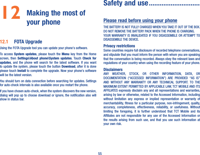 5512  Making the most of your phone 12�1  FOTA UpgradeUsing the FOTA Upgrade tool you can update your phone&apos;s software.To access  System  updates, please touch  the  Menu  key  from  the Home screen,  then  Settings\About  phone\System  updates. Touch  Check  for updates, and  the  phone  will  search  for the  latest  software.  If  you  want to update the system, please touch the button Download, after it  is done please touch Install to complete the upgrade. Now your phone&apos;s software will be the latest version.You should turn on data connection before searching for updates. Settings for auto-check intervals is also available once you restart the phone.If you have chosen auto-check, when the system discovers the new version, dialog will pop up to  choose download or ignore, the notification also will show in status bar. Safety and use ����������������������������Please read before using your phoneTHE BATTERY IS NOT FULLY CHARGED WHEN YOU TAKE IT OUT OF THE BOX.DO NOT REMOVE THE BATTERY PACK WHEN THE PHONE IS CHARGING.YOUR WARRANTY IS  INVALIDATED IF YOU DISASSEMBLE  OR ATTEMPT TO DISASSEMBLE THE DEVICE.Privacy restrictionsSome countries require full disclosure of recorded telephone conversations, and stipulate that you must inform the person with whom you are speaking that the conversation is being recorded. Always obey the relevant laws and regulations of your country when using the recording feature of your phone.DisclaimersANY  WEATHER,  STOCK,  OR  OTHER  INFORMATION,  DATA,  OR DOCUMENTATION  (“ACCESSED  INFORMATION”)  ARE  PROVIDED  “AS  IS” AND  WITHOUT  ANY  WARRANTY  OR  ANY  TECHNICAL  SUPPORT.  TO  THE MAXIMUM EXTENT PERMITTED BY APPLICABLE LAW, TCT MOBILE AND ITS AFFILIATES expressly disclaim any and all representations and warranties, arising by law or otherwise, related to the Accessed Information, including without  limitation  any  express  or  implied  representation  or  warranty  of merchantability, fitness for a particular purpose, non-infringement, quality, accuracy,  completeness,  effectiveness,  reliability,  or  usefulness.  Without limiting  the  foregoing,  it  is  further  understood  that  TCT  Mobile  and  its Affiliates  are  not  responsible  for  any  use  of  the Accessed  Information  or the  results  arising  from  such  use,  and  that  you  use  such  information  at your own risk.