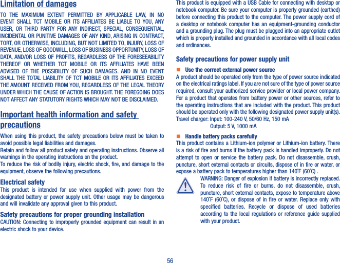 56Limitation of damagesTO  THE  MAXIMUM  EXTENT  PERMITTED  BY  APPLICABLE  LAW,  IN  NO EVENT  SHALL  TCT  MOBILE  OR  ITS AFFILIATES  BE  LIABLE  TO  YOU,  ANY USER,  OR  THIRD  PARTY  FOR  ANY  INDIRECT,  SPECIAL,  CONSEQUENTIAL, INCIDENTAL OR PUNITIVE DAMAGES OF ANY KIND, ARISING IN CONTRACT, TORT, OR OTHERWISE, INCLUDING, BUT NOT LIMITED TO, INJURY, LOSS OF REVENUE, LOSS OF GOODWILL, LOSS OF BUSINESS OPPORTUNITY, LOSS OF DATA, AND/OR  LOSS OF PROFITS, REGARDLESS  OF THE  FORESEEABILITY THEREOF  OR  WHETHER  TCT  MOBILE  OR  ITS  AFFILIATES  HAVE  BEEN ADVISED  OF  THE  POSSIBILITY  OF  SUCH  DAMAGES.  AND  IN  NO  EVENT SHALL THE TOTAL  LIABILITY  OF  TCT  MOBILE  OR  ITS AFFILIATES EXCEED THE AMOUNT RECEIVED FROM YOU, REGARDLESS OF THE LEGAL THEORY UNDER WHICH THE CAUSE OF ACTION IS BROUGHT. THE FOREGOING DOES NOT AFFECT ANY STATUTORY RIGHTS WHICH MAY NOT BE DISCLAIMED.Important health information and safety precautionsWhen using  this  product, the safety precautions  below  must  be  taken  to avoid possible legal liabilities and damages.Retain and follow all product safety and operating instructions. Observe all warnings in the operating instructions on the product.To reduce the risk of bodily  injury, electric shock, fire, and damage to the equipment, observe the following precautions.Electrical safetyThis  product  is  intended  for  use  when  supplied  with  power  from  the designated battery  or  power  supply  unit. Other usage may be dangerous and will invalidate any approval given to this product.Safety precautions for proper grounding installationCAUTION: Connecting to improperly grounded  equipment  can  result  in  an electric shock to your device.This product is equipped with a USB Cable for connecting with desktop or notebook computer. Be sure your computer is properly grounded (earthed) before connecting this product to the computer. The power supply cord of a  desktop  or  notebook  computer  has  an equipment-grounding  conductor and a grounding plug. The plug must be plugged into an appropriate outlet which is properly installed and grounded in accordance with all local codes and ordinances.Safety precautions for power supply unit   Use the correct external power sourceA product should be operated only from the type of power source indicated on the electrical ratings label. If you are not sure of the type of power source required, consult your authorized service provider or local power company. For a product  that operates from battery power  or other sources, refer to the operating instructions that are included with the product. This product should be operated only with the following designated power supply unit(s).Travel charger: Input: 100-240 V, 50/60 Hz, 150 mA                Output: 5 V, 1000 mA   Handle battery packs carefullyThis product contains a Lithium-ion polymer  or Lithium-ion  battery. There is a risk of fire and burns if the battery pack is handled improperly. Do not attempt  to  open  or  service the  battery  pack. Do  not  disassemble,  crush, puncture, short external contacts or circuits, dispose of in fire or water, or expose a battery pack to temperatures higher than 140˚F (60˚C) .WARNING: Danger of explosion if battery is incorrectly replaced. To  reduce  risk  of  fire  or  burns,  do  not  disassemble,  crush, puncture, short external contacts, expose to temperature above 140˚F  (60˚C), or  dispose  of  in  fire  or  water. Replace  only  with specified  batteries.  Recycle  or  dispose  of  used  batteries according  to  the  local  regulations  or  reference  guide  supplied with your product.