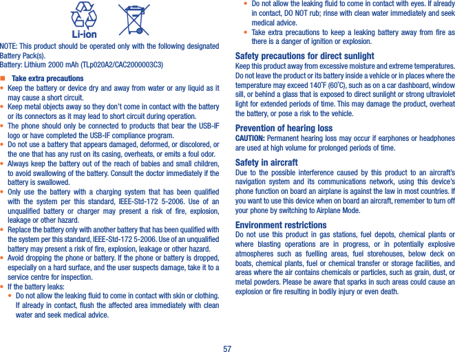 57          NOTE: This product should be operated only with the following designated Battery Pack(s).Battery: Lithium 2000 mAh (TLp020A2/CAC2000003C3)   Take extra precautions•  Keep the battery or device dry and away from water or any liquid as it may cause a short circuit.•  Keep metal objects away so they don’t come in contact with the battery or its connectors as it may lead to short circuit during operation.•  The phone  should  only be connected  to  products that bear the  USB-IF logo or have completed the USB-IF compliance program.•  Do not use a battery that appears damaged, deformed, or discolored, or the one that has any rust on its casing, overheats, or emits a foul odor.•  Always keep the battery out of  the reach of babies and small children, to avoid swallowing of the battery. Consult the doctor immediately if the battery is swallowed.•  Only  use  the  battery  with  a  charging  system  that  has  been  qualified with  the  system  per  this  standard,  IEEE-Std-172  5-2006.  Use  of  an unqualified  battery  or  charger  may  present  a  risk  of  fire,  explosion, leakage or other hazard.•  Replace the battery only with another battery that has been qualified with the system per this standard, IEEE-Std-172 5-2006. Use of an unqualified battery may present a risk of fire, explosion, leakage or other hazard.•  Avoid dropping the phone or battery. If the phone or battery is dropped, especially on a hard surface, and the user suspects damage, take it to a service centre for inspection.• If the battery leaks:•  Do not allow the leaking fluid to come in contact with skin or clothing. If already in  contact, flush the affected  area immediately with  clean water and seek medical advice.•  Do not allow the leaking fluid to come in contact with eyes. If already in contact, DO NOT rub; rinse with clean water immediately and seek medical advice.• Take extra  precautions  to  keep  a  leaking  battery  away  from  fire  as there is a danger of ignition or explosion.Safety precautions for direct sunlightKeep this product away from excessive moisture and extreme temperatures. Do not leave the product or its battery inside a vehicle or in places where the temperature may exceed 140˚F (60˚C), such as on a car dashboard, window sill, or behind a glass that is exposed to direct sunlight or strong ultraviolet light for extended periods of time. This may damage the product, overheat the battery, or pose a risk to the vehicle.Prevention of hearing lossCAUTION: Permanent hearing loss may occur if earphones or headphones are used at high volume for prolonged periods of time.Safety in aircraftDue  to  the  possible  interference  caused  by  this  product  to  an  aircraft’s navigation  system  and  its  communications  network,  using  this  device’s phone function on board an airplane is against the law in most countries. If you want to use this device when on board an aircraft, remember to turn off your phone by switching to Airplane Mode.Environment restrictionsDo  not  use this  product  in gas  stations, fuel  depots, chemical  plants  or where  blasting  operations  are  in  progress,  or  in  potentially  explosive atmospheres  such  as  fuelling  areas,  fuel  storehouses,  below  deck  on boats, chemical plants, fuel or  chemical  transfer or storage facilities, and areas where the air contains chemicals or particles, such as grain, dust, or metal powders. Please be aware that sparks in such areas could cause an explosion or fire resulting in bodily injury or even death.
