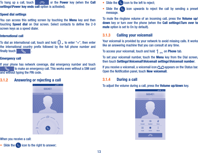 13To  hang  up  a  call,  touch    or  the  Power  key  (when  the  Call settings\Power key ends call option is activated).Speed dial settingsYou  can  access  this  setting  screen  by  touching  the  Menu  key  and  then touching  Speed  dial  on  Dial  screen.  Select  contacts  to  define  the  2-9 screen keys as a speed dialer.International callTo dial an international call, touch and  hold   to enter “+”, then enter the  international  country  prefix  followed  by  the  full  phone  number  and finally touch   .Emergency callIf  your  phone  has  network  coverage,  dial  emergency  number  and  touch  to make an emergency call. This works even without a SIM card and without typing the PIN code.3�1�2  Answering or rejecting a call    When you receive a call:• Slide the   icon to the right to answer;• Slide the   icon to the left to reject;• Slide  the    icon  upwards  to  reject  the  call  by  sending  a  preset message.To mute  the  ringtone  volume  of  an  incoming  call, press  the  Volume up/down  key  or  turn  over  the  phone  (when the  Call  settings\Turn over  to mute option is set to On by default).3�1�3  Calling your voicemail Your voicemail is provided by your network to avoid missing calls. It works like an answering machine that you can consult at any time. To access your voicemail, touch and hold   on Phone tab.To set  your  voicemail  number, touch the Menu key  from  the Dial screen, then touch Settings\Voicemail\Voicemail settings\Voicemail number.If you receive a voicemail, a voicemail icon   appears on the Status bar. Open the Notification panel, touch New voicemail.3�1�4  During a callTo adjust the volume during a call, press the Volume up/down key.