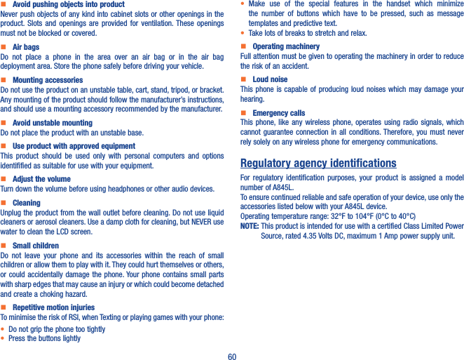 60    Avoid pushing objects into productNever push objects of any kind into cabinet slots or other openings in the product. Slots  and  openings  are  provided  for  ventilation. These  openings must not be blocked or covered.    Air bagsDo  not  place  a  phone  in  the  area  over  an  air  bag  or  in  the  air  bag deployment area. Store the phone safely before driving your vehicle.    Mounting accessoriesDo not use the product on an unstable table, cart, stand, tripod, or bracket. Any mounting of the product should follow the manufacturer’s instructions, and should use a mounting accessory recommended by the manufacturer.    Avoid unstable mountingDo not place the product with an unstable base.     Use product with approved equipmentThis  product  should  be  used  only  with  personal  computers  and  options identifified as suitable for use with your equipment.    Adjust the volumeTurn down the volume before using headphones or other audio devices.    CleaningUnplug the product from the wall outlet before cleaning. Do not use liquid cleaners or aerosol cleaners. Use a damp cloth for cleaning, but NEVER use water to clean the LCD screen.    Small childrenDo  not  leave  your  phone  and  its  accessories  within  the  reach  of  small children or allow them to play with it. They could hurt themselves or others, or could accidentally damage  the phone. Your phone  contains small  parts with sharp edges that may cause an injury or which could become detached and create a choking hazard.    Repetitive motion injuriesTo minimise the risk of RSI, when Texting or playing games with your phone:• Do not grip the phone too tightly• Press the buttons lightly• Make  use  of  the  special  features  in  the  handset  which  minimize the  number  of  buttons  which  have  to  be  pressed,  such  as  message templates and predictive text.• Take lots of breaks to stretch and relax.    Operating machineryFull attention must be given to operating the machinery in order to reduce the risk of an accident.    Loud noiseThis phone is  capable  of  producing  loud  noises  which may damage your hearing.    Emergency callsThis phone, like  any wireless phone, operates  using radio signals, which cannot guarantee connection in  all  conditions. Therefore, you  must  never rely solely on any wireless phone for emergency communications.Regulatory agency identificationsFor  regulatory  identification  purposes,  your  product  is  assigned a  model number of A845L.To ensure continued reliable and safe operation of your device, use only the accessories listed below with your A845L device.Operating temperature range: 32°F to 104°F (0°C to 40°C)NOTE:  This product is intended for use with a certified Class Limited Power Source, rated 4.35 Volts DC, maximum 1 Amp power supply unit.