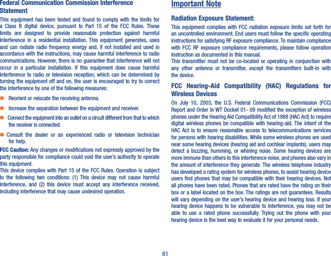 61Federal Communication Commission Interference StatementThis  equipment  has  been  tested and  found  to  comply with  the  limits  for a  Class  B  digital  device,  pursuant  to  Part  15  of  the  FCC  Rules.  These limits  are  designed  to  provide  reasonable  protection  against  harmful interference  in  a  residential installation. This  equipment  generates,  uses and  can  radiate  radio  frequency  energy  and,  if  not  installed  and  used  in accordance with the instructions, may cause harmful interference to radio communications. However, there is no guarantee that interference will not occur  in  a  particular  installation.  If  this  equipment  does  cause  harmful interference to radio  or  television  reception, which  can  be determined by turning the equipment off and on, the user is encouraged to try to correct the interference by one of the following measures:    Reorient or relocate the receiving antenna.    Increase the separation between the equipment and receiver.    Connect the equipment into an outlet on a circuit different from that to which the receiver is connected.  Consult  the  dealer  or  an  experienced  radio  or  television  technician for help.FCC Caution: Any changes or modifications not expressly approved by the party responsible for compliance could void the user’s authority to operate this equipment.This device complies  with  Part 15 of  the  FCC  Rules. Operation  is  subject to  the  following  two  conditions:  (1) This  device  may  not  cause  harmful interference,  and  (2)  this  device  must  accept  any  interference  received, including interference that may cause undesired operation.Important NoteRadiation Exposure Statement:This equipment complies  with  FCC  radiation  exposure  limits  set  forth for an uncontrolled environment. End users must follow the specific operating instructions for satisfying RF exposure compliance. To maintain compliance with  FCC  RF  exposure  compliance  requirements, please  follow  operation instruction as documented in this manual.This  transmitter  must  not  be  co-located  or  operating  in  conjunction  with any  other  antenna  or  transmitter,  except  the  transmitters  built-in  with the device.FCC  Hearing-Aid  Compatibility  (HAC)  Regulations  for Wireless DevicesOn  July  10,  2003,  the  U.S.  Federal  Communications  Commission  (FCC) Report and Order in WT Docket 01- 09 modified the exception of wireless phones under the Hearing Aid Compatibility Act of 1988 (HAC Act) to require digital wireless phones be compatible  with  hearing-aid. The intent  of  the HAC Act  is  to  ensure  reasonable  access  to  telecommunications  services for persons with hearing disabilities. While some wireless phones are used near some hearing devices (hearing aid and cochlear implants), users may detect  a  buzzing, humming, or  whining noise. Some  hearing  devices  are more immune than others to this interference noise, and phones also vary in the amount of interference they generate. The wireless telephone industry has developed a rating system for wireless phones, to assist hearing device users find phones that may be compatible with their hearing devices. Not all phones have been rated. Phones that are rated have the rating on their box or a label located on the box. The ratings are not guarantees. Results will vary depending on the user’s hearing device and hearing loss. If your hearing device  happens  to  be  vulnerable to interference, you may  not  be able  to  use  a  rated  phone  successfully.  Trying  out  the  phone  with  your hearing device is the best way to evaluate it for your personal needs.