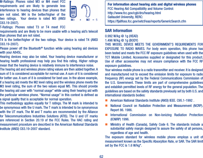 62M-Ratings:  Phones  rated  M3  or  M4  meet  FCC requirements  and  are  likely  to  generate  less interference to  hearing  devices  than  phones  that are  not  rated.  M4  is  the  better/higher  of  the two  ratings.    Your  device  is  rated  M3  (ANSI C63.19-2007).T-Ratings:  Phones  rated  T3  or  T4  meet  FCC requirements and are likely to be more usable with a hearing aid’s telecoil than phones that are not rated. T4  is  the  better/higher  of  the  two  ratings. Your  device  is  rated T4  (ANSI C63.19-2007).Please power off  the Bluetooth® function  while  using hearing aid  devices with your A845L.Hearing  devices  may  also  be rated. Your  hearing  device  manufacturer  or hearing  health  professional  may  help  you  find  this  rating. Higher  ratings mean that the hearing device is relatively immune to interference noise.The hearing aid and wireless phone rating values are then added together. A sum of 5 is considered acceptable for normal use. A sum of 6 is considered for better use. A sum of 8 is considered for best use. In the above example, if a hearing aid meets the M2 level rating and the wireless phone meets the M3 level rating, the sum of the two values equal M5. This should provide the hearing aid user with “normal usage” while using their hearing aid with the particular wireless phone. “Normal usage” in this context is defined as a signal quality that is acceptable for normal operation.This methodology applies equally for T ratings. The M mark is intended to be synonymous with the U mark. The T mark is intended to be synonymous with the  UT  mark. The M  and T  marks  are recommended by  the Alliance for Telecommunications  Industries  Solutions  (ATIS). The  U  and  UT  marks are  referenced  in  Section  20.19  of  the  FCC  Rules.  The  HAC  rating  and measurement procedure are described in the American National Standards Institute (ANSI) C63.19-2007 standard.For information about hearing aids and digital wireless phonesFCC Hearing Aid Compatibility and Volume Control:http://www.fcc.gov/cgb/dro/hearing.htmlGallaudet University, RERC:https://fjallfoss.fcc.gov/oetcf/eas/reports/GenericSearch.cfmSAR Information0.992 W/kg @ 1g (HEAD)1.496 W/kg @ 1g (BODY)THIS  MODEL  DEVICE  MEETS  THE  GOVERNMENT’S  REQUIREMENTS  FOR EXPOSURE  TO  RADIO  WAVES.  For  body  worn  operation,  this  phone  has been tested and meets the FCC RF exposure guidelines when used with the TCT  Mobile  Limited. Accessories  supplied  or  designated  for  this  product. Use  of  other  accessories  may  not  ensure  compliance  with  the  FCC  RF exposure guidelines.Your wireless mobile phone is a radio transmitter and receiver. It is designed and manufactured not to exceed the emission limits for exposure to radio frequency (RF) energy  set by  the Federal Communications Commission of the  U.S.  Government. These  limits  are  part  of  comprehensive  guidelines and establish permitted levels of RF energy for the general population. The guidelines are based on the safety standards previously set by both U.S. and international standards bodies:    American National Standards Institute (ANSI) IEEE. C95.1-1992 .    National  Council  on  Radiation  Protection  and  Measurement  (NCRP). Report 86. 1986.    International  Commission  on  Non-Ionizing  Radiation  Protection (ICNIRP) 1996.    Ministry  of  Health  (Canada),  Safety  Code  6. The  standards  include  a substantial safety margin designed to assure the safety of all persons, regardless of age and health.The  exposure  standard  for  wireless  mobile  phone  employs  a  unit  of measurement known as the Specific Absorption Rate, or SAR. The SAR limit set by the FCC is 1.6 W/kg*.