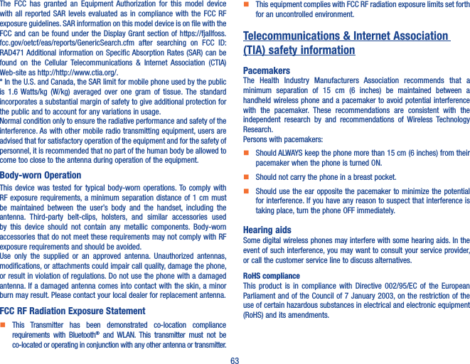 63The  FCC  has  granted  an  Equipment  Authorization  for  this  model  device with all reported  SAR  levels  evaluated  as  in compliance with the  FCC  RF exposure guidelines. SAR information on this model device is on file with the FCC and can be found under  the Display  Grant section  of https://fjallfoss.fcc.gov/oetcf/eas/reports/GenericSearch.cfm  after  searching  on  FCC  ID: RAD471 Additional information on Specific Absorption Rates (SAR) can be found  on  the  Cellular  Telecommunications  &amp;  Internet  Association  (CTIA) Web-site as http://http://www.ctia.org/.* In the U.S. and Canada, the SAR limit for mobile phone used by the public is  1.6 Watts/kg  (W/kg)  averaged  over  one  gram  of  tissue.  The  standard incorporates a substantial margin of safety to give additional protection for the public and to account for any variations in usage.Normal condition only to ensure the radiative performance and safety of the interference. As with other mobile radio transmitting equipment, users are advised that for satisfactory operation of the equipment and for the safety of personnel, it is recommended that no part of the human body be allowed to come too close to the antenna during operation of the equipment.Body-worn OperationThis  device  was  tested  for  typical  body-worn  operations. To  comply  with RF exposure requirements, a minimum separation distance  of 1 cm must be  maintained  between  the  user’s  body  and  the  handset,  including  the antenna.  Third-party  belt-clips,  holsters,  and  similar  accessories  used by  this  device  should  not  contain  any  metallic  components.  Body-worn accessories that do not meet these requirements may not comply with RF exposure requirements and should be avoided.Use  only  the  supplied  or  an  approved  antenna.  Unauthorized  antennas, modifications, or attachments could impair call quality, damage the phone, or result in violation of regulations. Do not use the phone with a damaged antenna. If a damaged antenna comes into contact with the skin, a minor burn may result. Please contact your local dealer for replacement antenna.FCC RF Radiation Exposure Statement    This  Transmitter  has  been  demonstrated  co-location  compliance requirements  with  Bluetooth®  and  WLAN.  This  transmitter  must  not  be co-located or operating in conjunction with any other antenna or transmitter.    This equipment complies with FCC RF radiation exposure limits set forth for an uncontrolled environment.Telecommunications &amp; Internet Association (TIA) safety informationPacemakersThe  Health  Industry  Manufacturers  Association  recommends  that  a minimum  separation  of  15  cm  (6  inches)  be  maintained  between  a handheld wireless phone and a pacemaker to avoid potential interference with  the  pacemaker.  These  recommendations  are  consistent  with  the independent  research  by  and  recommendations  of  Wireless  Technology Research.Persons with pacemakers:    Should ALWAYS keep the phone more than 15 cm (6 inches) from their pacemaker when the phone is turned ON.    Should not carry the phone in a breast pocket.    Should use the ear opposite the pacemaker  to minimize  the potential for interference. If you have any reason to suspect that interference is taking place, turn the phone OFF immediately.Hearing aidsSome digital wireless phones may interfere with some hearing aids. In the event of such interference, you may want to consult your service provider, or call the customer service line to discuss alternatives.RoHS complianceThis  product  is  in  compliance  with  Directive  002/95/EC  of  the  European Parliament and of the Council of 7 January 2003, on the restriction of the use of certain hazardous substances in electrical and electronic equipment (RoHS) and its amendments.