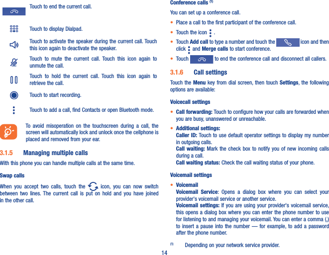 14Touch to end the current call.Touch to display Dialpad.Touch to activate the speaker during the current call. Touch this icon again to deactivate the speaker.Touch  to  mute  the  current  call.  Touch  this  icon  again  to unmute the call.Touch  to  hold  the  current  call.  Touch  this  icon  again  to retrieve the call.Touch to start recording.Touch to add a call, find Contacts or open Bluetooth mode.To  avoid  misoperation  on  the  touchscreen  during  a  call,  the screen will automatically lock and unlock once the cellphone is placed and removed from your ear.3�1�5  Managing multiple callsWith this phone you can handle multiple calls at the same time. Swap callsWhen  you  accept  two  calls,  touch  the    icon,  you  can  now  switch between  two  lines. The  current  call  is put  on  hold  and you  have  joined in the other call.  Conference calls (1)You can set up a conference call. • Place a call to the first participant of the conference call. • Touch the icon   .• Touch Add call to type a number and touch the   icon and then click   and Merge calls to start conference.• Touch   to end the conference call and disconnect all callers.3�1�6  Call settingsTouch the Menu key  from dial  screen, then touch  Settings, the following options are available:Voicecall settings• Call forwarding: Touch to configure how your calls are forwarded when you are busy, unanswered or unreachable.• Additional settings: Caller ID: Touch to use default operator settings to display my number in outgoing calls.Call waiting: Mark  the  check  box  to notify you of new  incoming  calls during a call.Call waiting status: Check the call waiting status of your phone.Voicemail settings• VoicemailVoicemail  Service:  Opens  a  dialog  box  where  you  can  select  your provider&apos;s voicemail service or another service.Voicemail settings: If you are  using your  provider&apos;s voicemail  service, this opens a dialog box where you can enter the phone number to use for listening to and managing your voicemail. You can enter a comma (,) to insert a pause  into  the  number  —  for  example, to  add  a  password after the phone number.(1)  Depending on your network service provider.