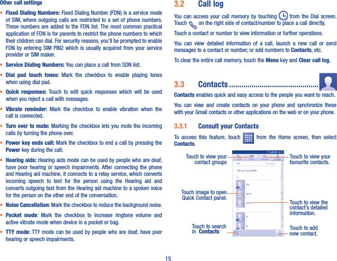 15Other call settings• Fixed Dialing Numbers: Fixed Dialing Number (FDN) is a service mode of SIM, where outgoing calls are restricted to a set of phone numbers. These numbers are added  to the  FDN list. The most common practical application of FDN is for parents to restrict the phone numbers to which their children can dial. For security reasons, you’ll be prompted to enable FDN by  entering SIM  PIN2 which is usually acquired  from your  service provider or SIM maker.• Service Dialing Numbers: You can place a call from SDN list.• Dial  pad  touch  tones:  Mark  the  checkbox  to  enable  playing  tones when using dial pad.• Quick  responses:  Touch  to  edit  quick  responses  which  will  be  used when you reject a call with messages.• Vibrate  reminder:  Mark  the  checkbox  to  enable  vibration  when  the call is connected.• Turn over to mute: Marking the checkbox lets you mute the incoming calls by turning the phone over.• Power key ends call: Mark the checkbox to end a call by pressing the Power key during the call.• Hearing aids: Hearing aids mode can be used by people who are deaf, have  poor hearing or speech impairments. After  connecting  the  phone and Hearing aid machine, it connects to a relay service, which converts incoming  speech  to  text  for  the  person  using  the  Hearing  aid  and converts outgoing text from the Hearing aid machine to a spoken voice for the person on the other end of the conversation.• Noise Cancellation: Mark the checkbox to reduce the background noise.• Pocket  mode:  Mark  the  checkbox  to  increase  ringtone  volume  and active vibrate mode when device in a pocket or bag.• TTY mode: TTY mode can be  used by people who are deaf, have poor hearing or speech impairments.3�2  Call logYou can access  your  call  memory  by  touching   from  the Dial screen. Touch   on the right side of contact/number to place a call directly. Touch a contact or number to view information or further operations.You  can  view  detailed  information  of  a  call,  launch  a  new  call  or  send messages to a contact or number, or add numbers to Contacts, etc.To clear the entire call memory, touch the Menu key and Clear call log.3�3  Contacts ��������������������������������������������Contacts enables quick and easy access to the people you want to reach. You  can  view  and  create  contacts  on  your  phone  and  synchronize  these with your Gmail contacts or other applications on the web or on your phone.3�3�1  Consult your ContactsTo  access  this  feature,  touch    from  the  Home  screen,  then  select Contacts.Touch to add new contact.Touch to view the contact’s detailed information.Touch image to open Quick Contact panel.Touch to view your favourite contacts.Touch to view your contact groupsTouch to search in  Contacts