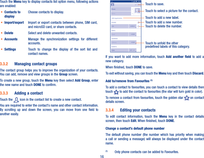 16Touch the Menu key to display contacts list option menu, following actions are enabled:• Contacts to displayChoose contacts to display.• Import/export Import or export contacts between phone, SIM card, and microSD card, or share contacts.• Delete Select and delete unwanted contacts.• Accounts Manage  the  synchronization  settings  for  different accounts.• Settings Touch  to  change  the  display  of  the  sort  list  and contact names.3�3�2  Managing contact groupsThe contact group helps you to improve the organization of your contacts. You can add, remove and view groups in the Group screen.To create a new group, touch the Menu key then select Add Group, enter the new name and touch DONE to confirm.3�3�3  Adding a contactTouch the   icon in the contact list to create a new contact.You are required to enter the contact&apos;s name and other contact information. By  scrolling  up  and  down  the  screen,  you  can  move  from  one  field  to another easily.Touch to select a picture for the contact.Touch to unfold the other predefined labels of this category.Touch to save.Touch to add a new label.Touch to add a new number.Touch to delete the number.If  you  want  to  add  more  information, touch  Add  another  field  to  add  a new category.When finished, touch DONE to save.To exit without saving, you can touch the Menu key and then touch Discard.Add to/remove from Favourites (1)To add a contact to favourites, you can touch a contact to view details then touch   to add the contact to favourites (the star will turn gold in color). To remove a contact from favourites, touch the golden star   on contact details screen.3�3�4  Editing your contactsTo  edit  contact  information,  touch  the  Menu  key  in  the  contact  details screen, then touch Edit. When finished, touch DONE.Change a contact’s default phone numberThe  default  phone  number (the  number  which  has  priority  when  making a call or sending  a  message)  will  always be  displayed  under  the  contact name. (1)  Only phone contacts can be added to Favourites.