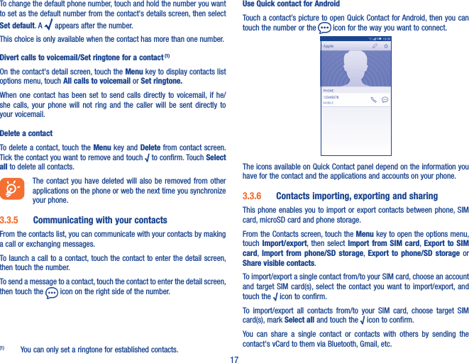 17To change the default phone number, touch and hold the number you want to set as the default number from the contact&apos;s details screen, then select Set default. A   appears after the number.This choice is only available when the contact has more than one number.Divert calls to voicemail/Set ringtone for a contact (1)On the contact&apos;s detail screen, touch the Menu key to display contacts list options menu, touch All calls to voicemail or Set ringtone�When one contact  has  been  set  to  send calls directly to voicemail, if he/she  calls, your  phone  will  not  ring  and  the  caller  will  be sent  directly  to your voicemail.Delete a contactTo delete a contact, touch the Menu key and Delete from contact screen. Tick the contact you want to remove and touch √ to confirm. Touch Select all to delete all contacts.The contact  you  have  deleted will also  be  removed from other applications on the phone or web the next time you synchronize your phone.3�3�5  Communicating with your contactsFrom the contacts list, you can communicate with your contacts by making a call or exchanging messages.To launch a call to a contact, touch the contact to enter the detail screen, then touch the number.To send a message to a contact, touch the contact to enter the detail screen, then touch the   icon on the right side of the number.(1)  You can only set a ringtone for established contacts.Use Quick contact for AndroidTouch a contact’s picture to open Quick Contact for Android, then you can touch the number or the   icon for the way you want to connect.The icons available on Quick Contact panel depend on the information you have for the contact and the applications and accounts on your phone.3�3�6  Contacts importing, exporting and sharingThis phone enables you to import or export contacts between phone, SIM card, microSD card and phone storage.From the Contacts screen, touch the Menu key to open the options menu, touch Import/export,  then select Import from  SIM  card, Export  to  SIM card, Import  from  phone/SD  storage,  Export  to  phone/SD  storage  or Share visible contacts.To import/export a single contact from/to your SIM card, choose an account and target  SIM  card(s), select the contact  you want to import/export, and touch the √ icon to confirm.To  import/export  all  contacts  from/to  your  SIM  card,  choose  target  SIM card(s), mark Select all and touch the √ icon to confirm.You  can  share  a  single  contact  or  contacts  with  others  by  sending  the contact&apos;s vCard to them via Bluetooth, Gmail, etc.