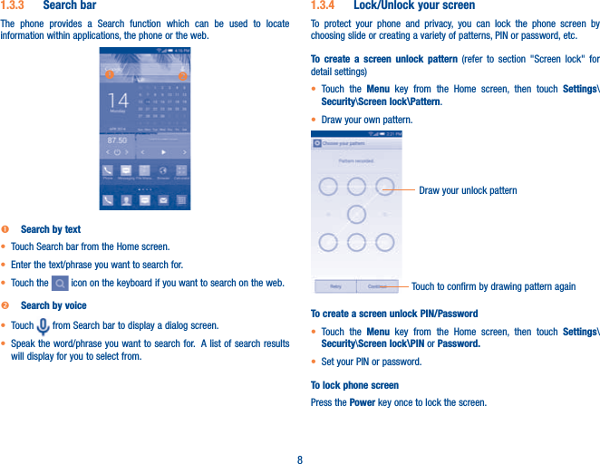 81.3.3  Search barThe phone provides a Search function which can be used to locate information within applications, the phone or the web. onn Search by textt  Touch Search bar from the Home screen. t Enter the text/phrase you want to search for.t Touch the   icon on the keyboard if you want to search on the web.o Search by voicet Touch   from Search bar to display a dialog screen.t Speak the word/phrase you want to search for.  A list of search results will display for you to select from. 1.3.4  Lock/Unlock your screenTo protect your phone and privacy, you can lock the phone screen by choosing slide or creating a variety of patterns, PIN or password, etc.To create a screen unlock pattern (refer to section &quot;Screen lock&quot; for detail settings)t Touch the Menu key from the Home screen, then touch Settings\Security\Screen lock\Pattern.t Draw your own pattern.Draw your unlock pattern Touch to confirm by drawing pattern againTo create a screen unlock PIN/Passwordt Touch the Menu key from the Home screen, then touch Settings\Security\Screen lock\PIN or Password.t Set your PIN or password.To lock phone screenPress the Power key once to lock the screen.
