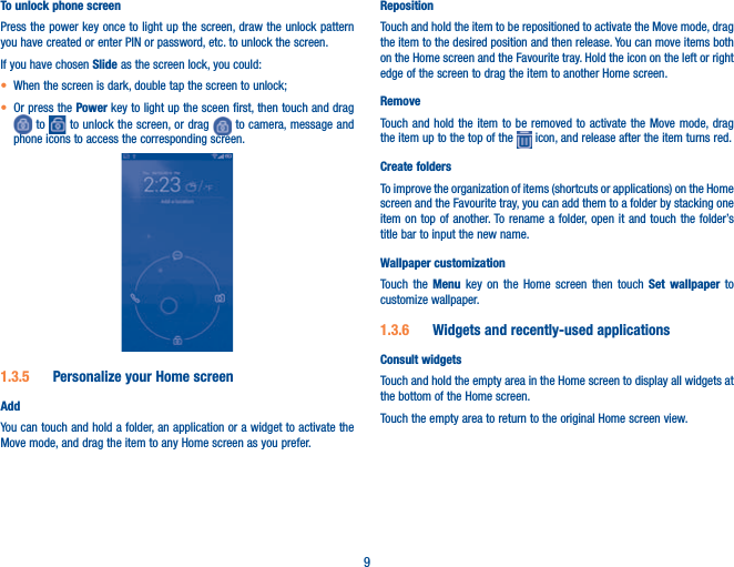 9To unlock phone screenPress the power key once to light up the screen, draw the unlock pattern you have created or enter PIN or password, etc. to unlock the screen. If you have chosen Slide as the screen lock, you could: t When the screen is dark, double tap the screen to unlock;t Or press the Power key to light up the sceen first, then touch and drag  to   to unlock the screen, or drag   to camera, message and phone icons to access the corresponding screen.1.3.5  Personalize your Home screenAddYou can touch and hold a folder, an application or a widget to activate the Move mode, and drag the item to any Home screen as you prefer.RepositionTouch and hold the item to be repositioned to activate the Move mode, drag the item to the desired position and then release. You can move items both on the Home screen and the Favourite tray. Hold the icon on the left or right edge of the screen to drag the item to another Home screen.RemoveTouch and hold the item to be removed to activate the Move mode, drag the item up to the top of the   icon, and release after the item turns red.Create foldersTo improve the organization of items (shortcuts or applications) on the Home screen and the Favourite tray, you can add them to a folder by stacking one item on top of another. To rename a folder, open it and touch the folder’s title bar to input the new name.Wallpaper customizationTouch the Menu key on the Home screen then touch Set wallpaper  to customize wallpaper.1.3.6  Widgets and recently-used applicationsConsult widgetsTouch and hold the empty area in the Home screen to display all widgets at the bottom of the Home screen.Touch the empty area to return to the original Home screen view.