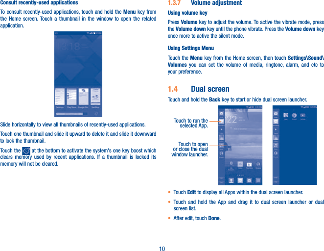 10Consult recently-used applications                    To consult recently-used applications, touch and hold the Menu key from the Home screen. Touch a thumbnail in the window to open the related application.Slide horizontally to view all thumbnails of recently-used applications.Touch one thumbnail and slide it upward to delete it and slide it downward to lock the thumbnail.Touch the   at the bottom to activate the system&apos;s one key boost which clears memory used by recent applications. If a thumbnail is locked its memory will not be cleared. 1.3.7  Volume adjustmentUsing volume keyPress Volume key to adjust the volume. To active the vibrate mode, press the Volume down key until the phone vibrate. Press the Volume down key once more to active the silent mode.Using Settings Menu  Touch the Menu key from the Home screen, then touch Settings\Sound\Volumes you can set the volume of media, ringtone, alarm, and etc to your preference.1.4  Dual screenTouch and hold the Back key to start or hide dual screen launcher.Touch to run the selected App.Touch to open or close the dual window launcher.t Touch Edit to display all Apps within the dual screen launcher.t Touch and hold the App and drag it to dual screen launcher or dual screen list.t After edit, touch Done.