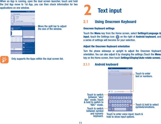 11When an App is running, open the dual screen launcher, touch and hold the 2nd App move to 1st App, you can then check information for two applications on one window.Move the split bar to adjust the size of the window.Only supports the Apps within the dual screen list.2  Text input 2.1  Using Onscreen KeyboardOnscreen Keyboard settingsTouch the Menu key from the Home screen, select Settings\Language &amp; input, touch the Settings icon   on the right of Android keyboard, and a series of settings will become for your selection. Adjust the Onscreen Keyboard orientationTurn the phone sideways or upright to adjust the Onscreen Keyboard orientation. You can also adjust it by changing the settings (Touch the Menu key on the Home screen, then touch Settings\Display\Auto-rotate screen).2.1.1  Android keyboardTouch to switch between symbol and numeric keyboard.Touch &amp; hold to select symbols/emotions.Touch to enter text or numbers.Touch to enter voice input; touch &amp; hold to show input options.Touch to switch between &quot;abc/Abc&quot; mode; Touch &amp; hold to switch to &quot;ABC&quot; mode.