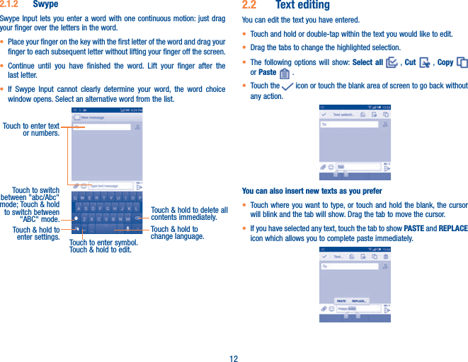 122.1.2  SwypeSwype Input lets you enter a word with one continuous motion: just drag your finger over the letters in the word.t Place your finger on the key with the first letter of the word and drag your finger to each subsequent letter without lifting your finger off the screen.t Continue until you have finished the word. Lift your finger after the last letter.t If Swype Input cannot clearly determine your word, the word choice window opens. Select an alternative word from the list.Touch to enter text or numbers. Touch to switch  between &quot;abc/Abc&quot; mode; Touch &amp; hold to switch between &quot;ABC&quot; mode.Touch to enter symbol. Touch &amp; hold to edit.Touch &amp; hold to delete all contents immediately.Touch &amp; hold to enter settings.Touch &amp; hold to change language. 2.2  Text editingYou can edit the text you have entered.t Touch and hold or double-tap within the text you would like to edit.t Drag the tabs to change the highlighted selection.t The following options will show: Select all   , Cut   ,  Copy   or Paste   .t Touch the   icon or touch the blank area of screen to go back without any action.You can also insert new texts as you prefert Touch where you want to type, or touch and hold the blank, the cursor will blink and the tab will show. Drag the tab to move the cursor.t If you have selected any text, touch the tab to show PASTE and REPLACE icon which allows you to complete paste immediately.