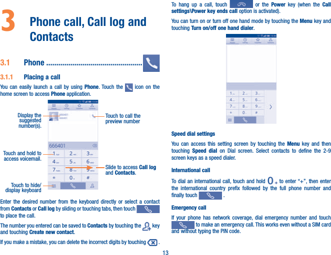 133   Phone call, Call log and Contacts 3.1  Phone ................................................3.1.1  Placing a callYou can easily launch a call by using Phone. Touch the   icon on the home screen to access Phone application. Touch and hold to access voicemail.Display the suggested number(s).Slide to access Call log and Contacts.Touch to call the preview numberTouch to hide/display keyboardEnter the desired number from the keyboard directly or select a contact from Contacts or Call log by sliding or touching tabs, then touch   to place the call. The number you entered can be saved to Contacts by touching the   key and touching Create new contact.If you make a mistake, you can delete the incorrect digits by touching   .To hang up a call, touch   or the Power key (when the Call settings\Power key ends call option is activated).You can turn on or turn off one hand mode by touching the Menu key and touching Turn on/off one hand dialer.Speed dial settingsYou can access this setting screen by touching the Menu key and then touching  Speed dial on Dial screen. Select contacts to define the 2-9 screen keys as a speed dialer.International callTo dial an international call, touch and hold   to enter “+”, then enter the international country prefix followed by the full phone number and finally touch   .Emergency callIf your phone has network coverage, dial emergency number and touch  to make an emergency call. This works even without a SIM card and without typing the PIN code.