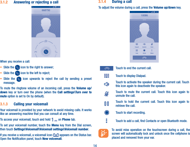 143.1.2  Answering or rejecting a call    When you receive a call:t Slide the   icon to the right to answer;t Slide the   icon to the left to reject;t Slide the   icon upwards to reject the call by sending a preset message.To mute the ringtone volume of an incoming call, press the Volume up/down key or turn over the phone (when the Call settings\Turn over to mute option is set to On by default).3.1.3  Calling your voicemail Your voicemail is provided by your network to avoid missing calls. It works like an answering machine that you can consult at any time. To access your voicemail, touch and hold   on Phone tab.To set your voicemail number, touch the Menu key from the Dial screen, then touch Settings\Voicemail\Voicemail settings\Voicemail number.If you receive a voicemail, a voicemail icon   appears on the Status bar. Open the Notification panel, touch New voicemail.3.1.4  During a callTo adjust the volume during a call, press the Volume up/down key.Touch to end the current call.Touch to display Dialpad.Touch to activate the speaker during the current call. Touch this icon again to deactivate the speaker.Touch to mute the current call. Touch this icon again to unmute the call.Touch to hold the current call. Touch this icon again to retrieve the call.Touch to start recording.Touch to add a call, find Contacts or open Bluetooth mode.To avoid miss operation on the touchscreen during a call, the screen will automatically lock and unlock once the cellphone is placed and removed from your ear.
