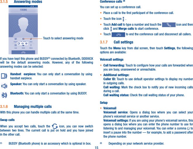 153.1.5  Answering modesTouch to select answering modeIf you have kept this phone and BUDDY(1) connected by Bluetooth, SIDEKICK will be the default answering mode. However, any of the following answering modes can be selected:Handset  earpiece: You can only start a conversation by using handset earpiece.Speaker: You can only start a conversation by using speaker.Bluetooth: You can only start a conversation by using BUDDY.3.1.6  Managing multiple callsWith this phone you can handle multiple calls at the same time. Swap callsWhen you accept two calls, touch the   icon, you can now switch between two lines. The current call is put on hold and you have joined in the other call.  (1)  BUDDY (Bluetooth phone) is an accessory which is optional in box.Conference calls (2)You can set up a conference call. t Place a call to the first participant of the conference call. t Touch the icon   .t Touch Add call to type a number and touch the   icon and then click   and Merge calls to start conference.t Touch   to end the conference call and disconnect all callers.3.1.7  Call settingsTouch the Menu key from dial screen, then touch Settings, the following options are available:Voicecall settingst Call forwarding: Touch to configure how your calls are forwarded when you are busy, unanswered or unreachable.t Additional settings: Caller ID: Touch to use default operator settings to display my number in outgoing calls.Call waiting: Mark the check box to notify you of new incoming calls during a call.Call waiting status: Check the call waiting status of your phone.Setupt VoicemailVoicemail service: Opens a dialog box where you can select your phone&apos;s voicemail service or another service.Voicemail settings: If you are using your phone&apos;s voicemail service, this opens a dialog box where you can enter the phone number to use for listening to and managing your voicemail. You can enter a comma (,) to insert a pause into the number — for example, to add a password after the phone number.(2)  Depending on your network service provider.