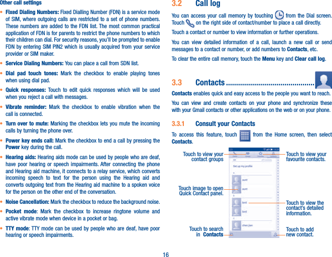 16Other call settingst Fixed Dialing Numbers: Fixed Dialling Number (FDN) is a service mode of SIM, where outgoing calls are restricted to a set of phone numbers. These numbers are added to the FDN list. The most common practical application of FDN is for parents to restrict the phone numbers to which their children can dial. For security reasons, you’ll be prompted to enable FDN by entering SIM PIN2 which is usually acquired from your service provider or SIM maker.t Service Dialing Numbers: You can place a call from SDN list.t Dial pad touch tones: Mark the checkbox to enable playing tones when using dial pad.t Quick responses: Touch to edit quick responses which will be used when you reject a call with messages.t Vibrate reminder: Mark the checkbox to enable vibration when the call is connected.t Turn over to mute: Marking the checkbox lets you mute the incoming calls by turning the phone over.t Power key ends call: Mark the checkbox to end a call by pressing the Power key during the call.t Hearing aids: Hearing aids mode can be used by people who are deaf, have poor hearing or speech impairments. After connecting the phone and Hearing aid machine, it connects to a relay service, which converts incoming speech to text for the person using the Hearing aid and converts outgoing text from the Hearing aid machine to a spoken voice for the person on the other end of the conversation.t Noise Cancellation: Mark the checkbox to reduce the background noise.t Pocket mode: Mark the checkbox to increase ringtone volume and active vibrate mode when device in a pocket or bag.t TTY mode: TTY mode can be used by people who are deaf, have poor hearing or speech impairments.3.2  Call logYou can access your call memory by touching   from the Dial screen. Touch   on the right side of contact/number to place a call directly. Touch a contact or number to view information or further operations.You can view detailed information of a call, launch a new call or send messages to a contact or number, or add numbers to Contacts, etc.To clear the entire call memory, touch the Menu key and Clear call log.3.3  Contacts ............................................Contacts enables quick and easy access to the people you want to reach. You can view and create contacts on your phone and synchronize these with your Gmail contacts or other applications on the web or on your phone.3.3.1  Consult your ContactsTo access this feature, touch   from the Home screen, then select Contacts.Touch to add new contact.Touch to view the contact’s detailed information.Touch image to open Quick Contact panel.Touch to view your favourite contacts.Touch to view your contact groupsTouch to search in  Contacts