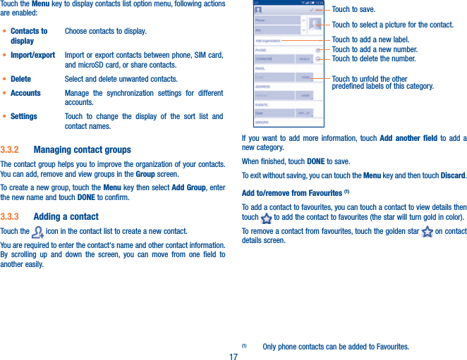 17Touch the Menu key to display contacts list option menu, following actions are enabled:t Contacts to displayChoose contacts to display.t Import/export Import or export contacts between phone, SIM card, and microSD card, or share contacts.t Delete Select and delete unwanted contacts.t Accounts Manage the synchronization settings for different accounts.t Settings Touch to change the display of the sort list and contact names.3.3.2  Managing contact groupsThe contact group helps you to improve the organization of your contacts. You can add, remove and view groups in the Group screen.To create a new group, touch the Menu key then select Add Group, enter the new name and touch DONE to confirm.3.3.3  Adding a contactTouch the   icon in the contact list to create a new contact.You are required to enter the contact&apos;s name and other contact information. By scrolling up and down the screen, you can move from one field to another easily.Touch to select a picture for the contact.Touch to unfold the other predefined labels of this category.Touch to save.Touch to add a new label.Touch to add a new number.Touch to delete the number.If you want to add more information, touch Add another field to add a new category.When finished, touch DONE to save.To exit without saving, you can touch the Menu key and then touch Discard.Add to/remove from Favourites (1)To add a contact to favourites, you can touch a contact to view details then touch   to add the contact to favourites (the star will turn gold in color). To remove a contact from favourites, touch the golden star   on contact details screen.(1)  Only phone contacts can be added to Favourites.
