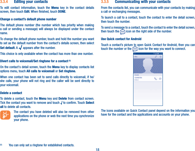 183.3.4  Editing your contactsTo edit contact information, touch the Menu key in the contact details screen, then touch Edit. When finished, touch DONE.Change a contact’s default phone numberThe default phone number (the number which has priority when making a call or sending a message) will always be displayed under the contact name. To change the default phone number, touch and hold the number you want to set as the default number from the contact&apos;s details screen, then select Set default. A   appears after the number.This choice is only available when the contact has more than one number.Divert calls to voicemail/Set ringtone for a contact (1)On the contact&apos;s detail screen, touch the Menu key to display contacts list options menu, touch All calls to voicemail or Set ringtone.When one contact has been set to send calls directly to voicemail, if he/she calls, your phone will not ring and the caller will be sent directly to your voicemail.Delete a contactTo delete a contact, touch the Menu key and Delete from contact screen. Tick the contact you want to remove and touch √ to confirm. Touch Select all to delete all contacts.The contact you have deleted will also be removed from other applications on the phone or web the next time you synchronize your phone.(1)  You can only set a ringtone for established contacts.3.3.5  Communicating with your contactsFrom the contacts list, you can communicate with your contacts by making a call or exchanging messages.To launch a call to a contact, touch the contact to enter the detail screen, then touch the number.To send a message to a contact, touch the contact to enter the detail screen, then touch the   icon on the right side of the number.Use Quick contact for AndroidTouch a contact’s picture to open Quick Contact for Android, then you can touch the number or the   icon for the way you want to connect.The icons available on Quick Contact panel depend on the information you have for the contact and the applications and accounts on your phone.