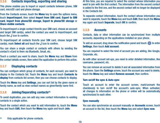 193.3.6  Contacts importing, exporting and sharingThis phone enables you to import or export contacts between phone, SIM card, microSD card and phone storage.From the Contacts screen, touch the Menu key to open the options menu, touch Import/export, then select Import from SIM card,  Export to SIM card,  Import from phone/SD storage,  Export to phone/SD storage or Share visible contacts.To import/export a single contact from/to your SIM card, choose an account and target SIM card(s), select the contact you want to import/export, and touch the √ icon to confirm.To import/export all contacts from/to your SIM card, choose target SIM card(s), mark Select all and touch the √ icon to confirm.You can share a single contact or contacts with others by sending the contact&apos;s vCard to them via Bluetooth, Gmail, etc.Touch a contact you want to share, touch the Menu key and Share from the contact details screen, then select the application to perform this action. 3.3.7  Displaying contactsYou can configure which group of contacts, for each account, you want to display in the Contacts list. Touch the Menu key and touch Contacts to display from contacts list screen, then you can choose contacts to display.Touch the Menu key and Settings, you can sort list by the given name or family name, as well as view contact names as given/family name first.3.3.8  Joining/Separating contacts(1)To avoid duplication, you can add any new contact information to existing contacts in a single action. Touch the contact which you want to add information to, touch the Menu key and touch Edit, then touch the Menu key again and touch Join. (1)  Only applicable for phone contacts.At this time, you are required to select the contact whose information you want to join with the first contact. The information from the second contact is added to the first one, and the second contact will no longer be displayed in the Contacts list.To separate contact information, touch the contact whose information you want to separate, touch the Menu key and touch Edit, then touch the Menu key again and touch Separate, touch OK to confirm.3.3.9  AccountsContacts, data or other information can be synchronized from multiple accounts, depending on the applications installed on your phone.To add an account, drag down the notification panel and touch   to enter Settings, then touch Add account.You are required to select the kind of account you are adding, like Google, Corporate, etc.As with other account set-ups, you need to enter detailed information, like username, password, etc.You can remove an account to delete it and all associated information from the phone. Open the Settings screen, touch the account you want to delete, touch the Menu key and select Remove account, then confirm.Turn on/off the sync &amp; Auto-syncTouch an account to enter the account screen, mark/unmark the checkbox(s) to turn on/off the account’s auto-sync. When activated, all changes to information on the phone or online will be automatically synchronized to each other.Sync manuallyYou can also synchronize an account manually on Accounts screen, touch an account in the list, then touch the Menu key and select Sync now.