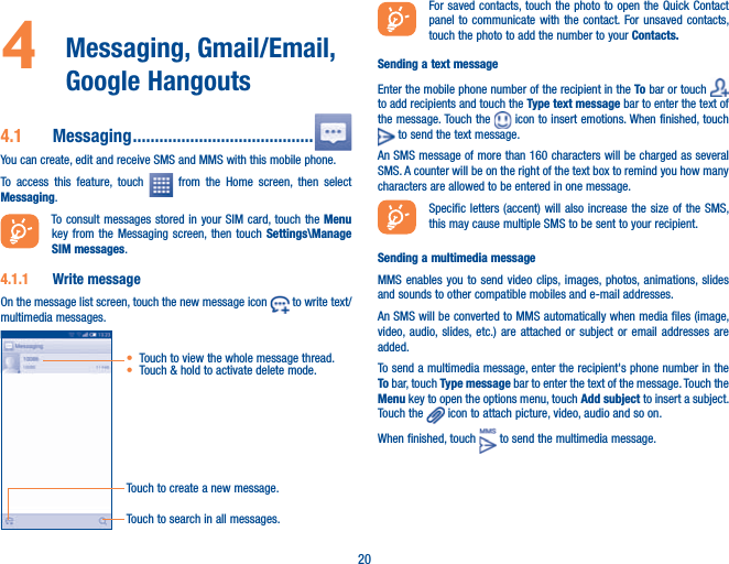 204   Messaging,  Gmail/Email, Google Hangouts 4.1  Messaging .........................................You can create, edit and receive SMS and MMS with this mobile phone.To access this feature, touch   from the Home screen, then select Messaging.To consult messages stored in your SIM card, touch the Menu key from the Messaging screen, then touch Settings\Manage SIM messages.4.1.1  Write messageOn the message list screen, touch the new message icon   to write text/multimedia messages.Touch to create a new message.Touch to search in all messages.t Touch to view the whole message thread.t Touch &amp; hold to activate delete mode. For saved contacts, touch the photo to open the Quick Contact panel to communicate with the contact. For unsaved contacts, touch the photo to add the number to your Contacts.Sending a text messageEnter the mobile phone number of the recipient in the To bar or touch   to add recipients and touch the Type text message bar to enter the text of the message. Touch the   icon to insert emotions. When finished, touch  to send the text message. An SMS message of more than 160 characters will be charged as several SMS. A counter will be on the right of the text box to remind you how many characters are allowed to be entered in one message.Specific letters (accent) will also increase the size of the SMS, this may cause multiple SMS to be sent to your recipient.Sending a multimedia messageMMS enables you to send video clips, images, photos, animations, slides and sounds to other compatible mobiles and e-mail addresses. An SMS will be converted to MMS automatically when media files (image, video, audio, slides, etc.) are attached or subject or email addresses are added.To send a multimedia message, enter the recipient&apos;s phone number in the To bar, touch Type message bar to enter the text of the message. Touch the Menu key to open the options menu, touch Add subject to insert a subject. Touch the   icon to attach picture, video, audio and so on.When finished, touch   to send the multimedia message. 