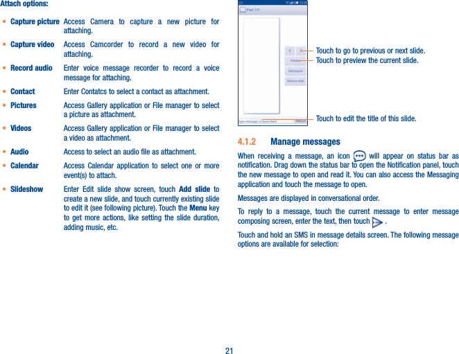 21Attach options:t Capture picture Access Camera to capture a new picture for attaching.t Capture video Access Camcorder to record a new video for attaching.t Record audio  Enter voice message recorder to record a voice message for attaching.t Contact Enter Contatcs to select a contact as attachment.t Pictures Access Gallery application or File manager to select a picture as attachment.t Videos Access Gallery application or File manager to select a video as attachment.t Audio Access to select an audio file as attachment.t Calendar Access Calendar application to select one or more event(s) to attach.t Slideshow Enter Edit slide show screen, touch Add slide to create a new slide, and touch currently existing slide to edit it (see following picture). Touch the Menu key to get more actions, like setting the slide duration, adding music, etc.Touch to preview the current slide.Touch to go to previous or next slide.Touch to edit the title of this slide.4.1.2  Manage messagesWhen receiving a message, an icon   will appear on status bar as notification. Drag down the status bar to open the Notification panel, touch the new message to open and read it. You can also access the Messaging application and touch the message to open. Messages are displayed in conversational order.To reply to a message, touch the current message to enter message composing screen, enter the text, then touch   .                                 Touch and hold an SMS in message details screen. The following message options are available for selection: