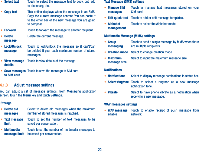 22t Select text Touch to select the message text to copy, cut, add to dictionary, etc.t Copy text This option displays when the message is an SMS. Copy the current message content. You can paste it to the enter bar of the new message you are going to compose.t Forward Touch to forward the message to another recipient.t Delete messageDelete the current message.t Lock/Unlock messageTouch to lock/unlock the message so it can&apos;t/can be deleted if you reach maximum number of stored messages. t View message detailsTouch to view details of the message.t Save messages to SIM cardTouch to save the message to SIM card.4.1.3  Adjust message settingsYou can adjust a set of message settings. From Messaging application screen, touch the Menu key and touch Settings. Storaget Delete old messagesSelect to delete old messages when the maximum number of stored messages is reached. t Text message limitTouch to set the number of text messages to be saved per conversation.t Multimedia message limitTouch to set the number of multimedia messages to be saved per conversation.Text Message (SMS) settingst Manage SIM messagesTouch to manage text messages stored on your SIM card.t Edit quick text Touch to add or edit message templates.t Alphabet managementTouch to select the Alphabet mode.Multimedia Message (MMS) settingst Group messagingTouch to send a single message by MMS when there are multiple recipients.t Creation mode Select to change creation mode.t Maximum message sizeSelect to input the maximum message size.Notificationst Notifications Select to display message notifications in status bar.t Select ringtone Touch to select a ringtone as a new message notification tone.t Vibrate Select to have phone vibrate as a notification when receiving a new message.WAP messages settingst WAP message enableTouch to enable receipt of push message from network.