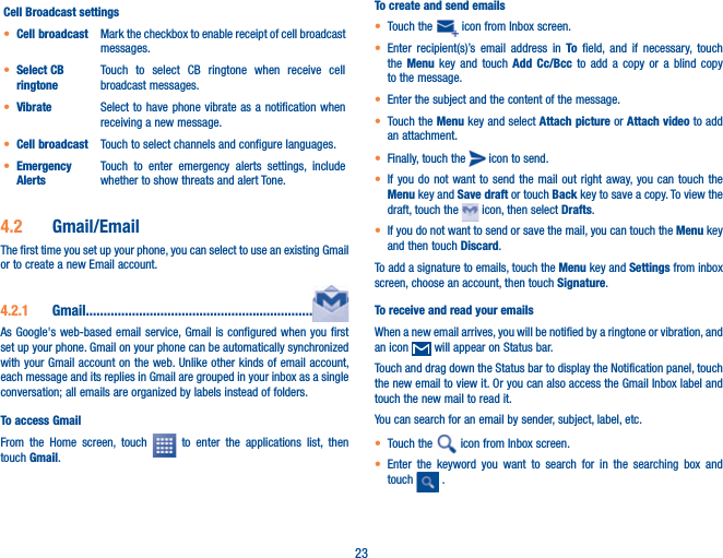 23Cell Broadcast settingst Cell broadcast Mark the checkbox to enable receipt of cell broadcast messages.t Select CB ringtoneTouch to select CB ringtone when receive cell broadcast messages.t Vibrate  Select to have phone vibrate as a notification when receiving a new message.t Cell broadcast Touch to select channels and configure languages.t Emergency AlertsTouch to enter emergency alerts settings, include whether to show threats and alert Tone.4.2  Gmail/EmailThe first time you set up your phone, you can select to use an existing Gmail or to create a new Email account. 4.2.1  Gmail................................................................As Google&apos;s web-based email service, Gmail is configured when you first set up your phone. Gmail on your phone can be automatically synchronized with your Gmail account on the web. Unlike other kinds of email account, each message and its replies in Gmail are grouped in your inbox as a single conversation; all emails are organized by labels instead of folders.To access GmailFrom the Home screen, touch   to enter the applications list, then touch Gmail.To create and send emailst Touch the   icon from Inbox screen.t Enter recipient(s)’s email address in To field, and if necessary, touch the  Menu key and touch Add Cc/Bcc to add a copy or a blind copy to the message.t Enter the subject and the content of the message.t Touch the Menu key and select Attach picture or Attach video to add an attachment.t Finally, touch the   icon to send. t If you do not want to send the mail out right away, you can touch the Menu key and Save draft or touch Back key to save a copy. To view the draft, touch the   icon, then select Drafts.t If you do not want to send or save the mail, you can touch the Menu  key   and then touch Discard.To add a signature to emails, touch the Menu key and Settings from inbox screen, choose an account, then touch Signature.To receive and read your emails When a new email arrives, you will be notified by a ringtone or vibration, and an icon   will appear on Status bar. Touch and drag down the Status bar to display the Notification panel, touch the new email to view it. Or you can also access the Gmail Inbox label and touch the new mail to read it.You can search for an email by sender, subject, label, etc.t Touch the   icon from Inbox screen.t Enter the keyword you want to search for in the searching box and touch   .  