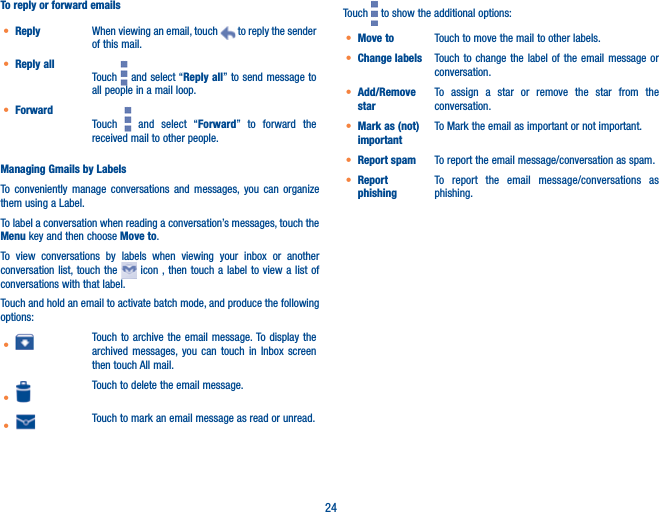 24To reply or forward emailst Reply When viewing an email, touch   to reply the sender of this mail.t Reply allTouch   and select “Reply all” to send message to all people in a mail loop.t ForwardTouch   and select “Forward” to forward the received mail to other people.Managing Gmails by LabelsTo conveniently manage conversations and messages, you can organize them using a Label.To label a conversation when reading a conversation’s messages, touch the Menu key and then choose Move to.To view conversations by labels when viewing your inbox or another conversation list, touch the   icon , then touch a label to view a list of conversations with that label.Touch and hold an email to activate batch mode, and produce the following options:t Touch to archive the email message. To display the archived messages, you can touch in Inbox screen then touch All mail.tTouch to delete the email message.t Touch to mark an email message as read or unread. Touch   to show the additional options:t Move to  Touch to move the mail to other labels.t Change labels Touch to change the label of the email message or conversation.t Add/Remove starTo assign a star or remove the star from the conversation.t Mark as (not) importantTo Mark the email as important or not important.t Report spam To report the email message/conversation as spam.t Report phishingTo report the email message/conversations as  phishing.