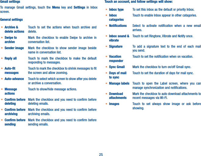 25Gmail settingsTo manage Gmail settings, touch the Menu key and Settings  in Inbox screen.General settingst Archive &amp; delete actionsTouch to set the actions when touch archive and delete. t Swipe to archiveMark the checkbox to enable Swipe to archive in conversation list.t Sender image Mark the checkbox to show sender image beside name in conversation list.t Reply all Touch to mark the checkbox to make the default responding to messages.t Auto-fit messagesTouch to mark the checkbox to shrink messages to fit the screen and allow zooming. t Auto-advance Touch to select which screen to show after you delete or archive a conversation.t Message actionsTouch to show/hide message actions.t Confirm before deletingMark the checkbox and you need to confirm before deleting emails.t Confirm before archivingMark the checkbox and you need to confirm before archiving emails.t Confirm before sendingMark the checkbox and you need to confirm before sending emails.Touch an account, and follow settings will show:t Inbox type To set this inbox as the default or priority Inbox.t Inbox catagoriesTouch to enable Inbox appear in other catagories. t Notifications Select to activate notification when a new email arrives.t Inbox sound &amp; vibrateTouch to set Ringtone, Vibrate and Notify once.t Signature To add a signature text to the end of each mail you send.t Vacation responderTouch to set the notification when on vacation.t Sync Gmail Mark the checkbox to turn on/off Gmail sync.t Days of mail to syncTouch to set the duration of days for mail sync.t Manage labels Touch to open the Label screen, where you can manage synchronization and notifications.t Download attachmentsMark the checkbox to auto download attachments to recent messages via Wi-Fi.t Images Touch to set always show image or ask before showing.