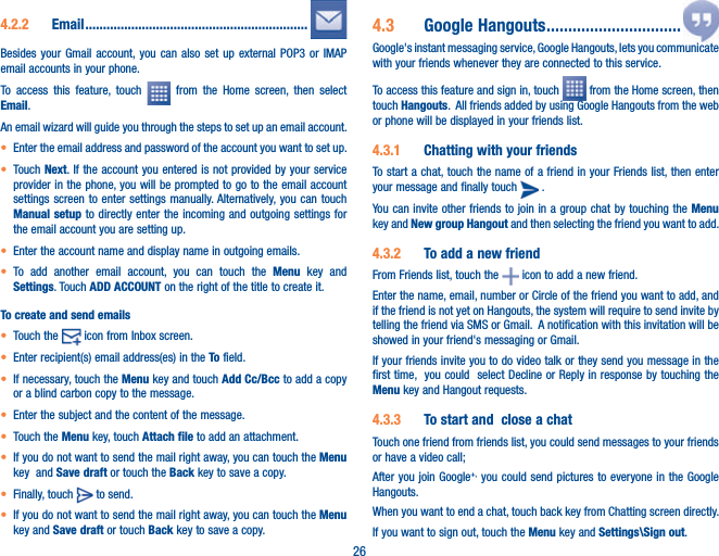 264.2.2  Email ...............................................................Besides your Gmail account, you can also set up external POP3 or IMAP email accounts in your phone.To access this feature, touch   from the Home screen, then select Email.An email wizard will guide you through the steps to set up an email account.t Enter the email address and password of the account you want to set up.t Touch Next. If the account you entered is not provided by your service provider in the phone, you will be prompted to go to the email account settings screen to enter settings manually. Alternatively, you can touch Manual setup to directly enter the incoming and outgoing settings for the email account you are setting up.t Enter the account name and display name in outgoing emails.t To add another email account, you can touch the Menu key and Settings. Touch ADD ACCOUNT on the right of the title to create it.To create and send emailst Touch the   icon from Inbox screen.t Enter recipient(s) email address(es) in the To field.t If necessary, touch the Menu key and touch Add Cc/Bcc to add a copy or a blind carbon copy to the message.t Enter the subject and the content of the message.t Touch the Menu key, touch Attach file to add an attachment.t If you do not want to send the mail right away, you can touch the Menu key  and Save draft or touch the Back key to save a copy. t Finally, touch   to send.t If you do not want to send the mail right away, you can touch the Menu key and Save draft or touch Back key to save a copy.4.3  Google Hangouts ...............................Google&apos;s instant messaging service, Google Hangouts, lets you communicate with your friends whenever they are connected to this service. To access this feature and sign in, touch   from the Home screen, then touch Hangouts.  All friends added by using Google Hangouts from the web or phone will be displayed in your friends list.4.3.1  Chatting with your friendsTo start a chat, touch the name of a friend in your Friends list, then enter your message and finally touch   .You can invite other friends to join in a group chat by touching the Menu key and New group Hangout and then selecting the friend you want to add.4.3.2  To add a new friendFrom Friends list, touch the   icon to add a new friend. Enter the name, email, number or Circle of the friend you want to add, and if the friend is not yet on Hangouts, the system will require to send invite by telling the friend via SMS or Gmail.  A notification with this invitation will be showed in your friend&apos;s messaging or Gmail. If your friends invite you to do video talk or they send you message in the first time,  you could  select Decline or Reply in response by touching the Menu key and Hangout requests.4.3.3  To start and  close a chatTouch one friend from friends list, you could send messages to your friends or have a video call; After you join Google+,  you could send pictures to everyone in the Google Hangouts.When you want to end a chat, touch back key from Chatting screen directly.If you want to sign out, touch the Menu key and Settings\Sign out.