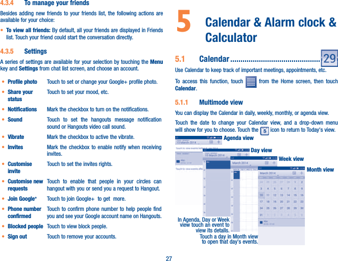 274.3.4  To manage your friendsBesides adding new friends to your friends list, the following actions are available for your choice:t To view all friends: By default, all your friends are displayed in Friends list. Touch your friend could start the conversation directly. 4.3.5  SettingsA series of settings are available for your selection by touching the Menu key and Settings from chat list screen, and choose an account.t Profile photo Touch to set or change your Google+ profile photo.t Share your statusTouch to set your mood, etc.t Notifications Mark the checkbox to turn on the notifications.t Sound Touch to set the hangouts message notification sound or Hangouts video call sound.t Vibrate Mark the checkbox to active the vibrate.t Invites Mark the checkbox to enable notify when receiving invites.t Customise inviteTouch to set the invites rights.t Customise new requestsTouch to enable that people in your circles can hangout with you or send you a request to Hangout.t Join Google+Touch to join Google+  to get  more.t Phone number confirmedTouch to confirm phone number to help people find you and see your Google account name on Hangouts.t Blocked people Touch to view block people.t Sign out Touch to remove your accounts.5   Calendar &amp; Alarm clock &amp; Calculator 5.1  Calendar ............................................Use Calendar to keep track of important meetings, appointments, etc.To access this function, touch   from the Home screen, then touch Calendar.5.1.1  Multimode viewYou can display the Calendar in daily, weekly, monthly, or agenda view. Touch the date to change your Calendar view, and a drop-down menu will show for you to choose. Touch the   icon to return to Today&apos;s view.In Agenda, Day or Week view touch an event to view its detalls.Touch a day in Month view to open that day&apos;s events.Agenda viewDay viewWeek viewMonth view