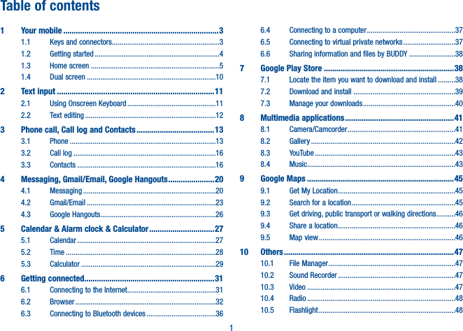 1Table of contents1 Your mobile ..........................................................................31.1 Keys and connectors ........................................................31.2 Getting started .................................................................41.3 Home screen ...................................................................51.4 Dual screen ...................................................................102 Text input ...........................................................................112.1 Using Onscreen Keyboard ..............................................112.2 Text editing ....................................................................123   Phone call, Call log and Contacts .....................................133.1 Phone ............................................................................133.2 Call log ..........................................................................163.3 Contacts ........................................................................164   Messaging, Gmail/Email, Google Hangouts ......................204.1 Messaging .....................................................................204.2 Gmail/Email ...................................................................234.3 Google Hangouts ............................................................265   Calendar &amp; Alarm clock &amp; Calculator ...............................275.1 Calendar ........................................................................275.2 Time ..............................................................................285.3 Calculator ......................................................................296 Getting connected..............................................................316.1  Connecting to the Internet ..............................................316.2 Browser .........................................................................326.3 Connecting to Bluetooth devices ....................................366.4  Connecting to a computer ..............................................376.5  Connecting to virtual private networks ...........................376.6  Sharing information and files by BUDDY ........................387 Google Play Store ..............................................................387.1  Locate the item you want to download and install .........387.2  Download and install .....................................................397.3 Manage your downloads ................................................408 Multimedia applications ....................................................418.1 Camera/Camcorder ........................................................418.2 Gallery ...........................................................................428.3 YouTube .........................................................................438.4 Music .............................................................................439 Google Maps ......................................................................459.1  Get My Location .............................................................459.2 Search for a location ......................................................459.3  Get driving, public transport or walking directions..........469.4 Share a location .............................................................469.5 Map view .......................................................................4610 Others .................................................................................4710.1 File Manager ..................................................................4710.2 Sound Recorder .............................................................4710.3 Video .............................................................................4710.4 Radio .............................................................................4810.5 Flashlight .......................................................................48