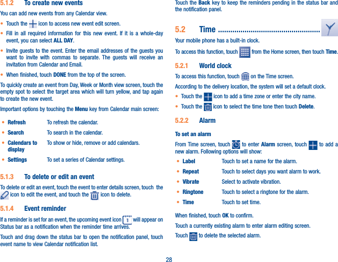 285.1.2  To create new eventsYou can add new events from any Calendar view. t Touch the   icon to access new event edit screen.t Fill in all required information for this new event. If it is a whole-day event, you can select ALL DAY.t Invite guests to the event. Enter the email addresses of the guests you want to invite with commas to separate. The guests will receive an invitation from Calendar and Email.t When finished, touch DONE from the top of the screen.To quickly create an event from Day, Week or Month view screen, touch the empty spot to select the target area which will turn yellow, and tap again to create the new event.Important options by touching the Menu key from Calendar main screen:t Refresh To refresh the calendar.t Search To search in the calendar.t Calendars to displayTo show or hide, remove or add calendars.t Settings To set a series of Calendar settings.5.1.3  To delete or edit an eventTo delete or edit an event, touch the event to enter details screen, touch  the  icon to edit the event, and touch the   icon to delete.5.1.4  Event reminderIf a reminder is set for an event, the upcoming event icon   will appear on Status bar as a notification when the reminder time arrives. Touch and drag down the status bar to open the notification panel, touch event name to view Calendar notification list.Touch the Back key to keep the reminders pending in the status bar and the notification panel.5.2  Time  ..................................................Your mobile phone has a built-in clock.To access this function, touch   from the Home screen, then touch Time.5.2.1  World clockTo access this function, touch   on the Time screen.According to the delivery location, the system will set a default clock.t Touch the   icon to add a time zone or enter the city name.t Touch the   icon to select the time tone then touch Delete.5.2.2  AlarmTo set an alarmFrom Time screen, touch   to enter Alarm screen, touch   to add a new alarm. Following options will show:t Label Touch to set a name for the alarm.t Repeat Touch to select days you want alarm to work.t Vibrate Select to activate vibration.t Ringtone Touch to select a ringtone for the alarm.t Time Touch to set time.When finished, touch OK to confirm.Touch a currently existing alarm to enter alarm editing screen.Touch   to delete the selected alarm.