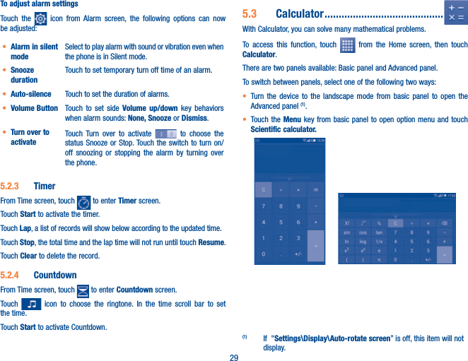 29To adjust alarm settingsTouch the   icon from Alarm screen, the following options can now be adjusted:t Alarm in silent modeSelect to play alarm with sound or vibration even when the phone is in Silent mode.t Snooze durationTouch to set temporary turn off time of an alarm.t Auto-silence Touch to set the duration of alarms.t Volume Button  Touch to set side Volume up/down key behaviors when alarm sounds: None, Snooze or Dismiss.t Turn over to activateTouch Turn over to activate   to choose the status Snooze or Stop. Touch the switch to turn on/off snoozing or stopping the alarm by turning over the phone.5.2.3  TimerFrom Time screen, touch   to enter Timer screen.Touch Start to activate the timer.Touch Lap, a list of records will show below according to the updated time.Touch Stop, the total time and the lap time will not run until touch Resume. Touch Clear to delete the record.5.2.4  CountdownFrom Time screen, touch   to enter Countdown screen.Touch   icon to choose the ringtone. In the time scroll bar to set the time.Touch Start to activate Countdown.5.3  Calculator ..........................................With Calculator, you can solve many mathematical problems.To access this function, touch   from the Home screen, then touch Calculator.There are two panels available: Basic panel and Advanced panel. To switch between panels, select one of the following two ways:t Turn the device to the landscape mode from basic panel to open the Advanced panel (1). t Touch the Menu key from basic panel to open option menu and touch Scientific calculator.      (1)  If  &quot;Settings\Display\Auto-rotate screen” is off, this item will not display.