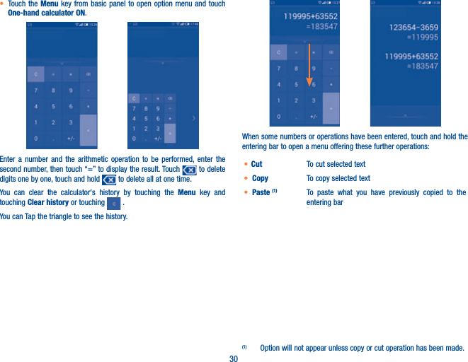 30t Touch the Menu key from basic panel to open option menu and touch One-hand calculator ON.                Enter a number and the arithmetic operation to be performed, enter the second number, then touch “=” to display the result. Touch   to delete digits one by one, touch and hold   to delete all at one time. You can clear the calculator&apos;s history by touching the Menu key and touching Clear history or touching   .You can Tap the triangle to see the history.When some numbers or operations have been entered, touch and hold the entering bar to open a menu offering these further operations:(1)t Cut  To cut selected textt Copy  To copy selected textt Paste (1) To paste what you have previously copied to the entering bar(1)  Option will not appear unless copy or cut operation has been made.