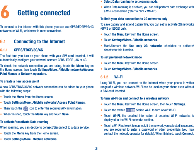 316  Getting connected To connect to the internet with this phone, you can use GPRS/EDGE/3G/4G networks or Wi-Fi, whichever is most convenient.6.1  Connecting to the Internet6.1.1  GPRS/EDGE/3G/4GThe first time you turn on your phone with your SIM card inserted, it will automatically configure your network service: GPRS, EDGE , 3G or 4G. To check the network connection you are using, touch the Menu key on the Home screen, then touch Settings\More...\Mobile networks\Access Point Names or Network operators.To create a new access pointA new GPRS/EDGE/3G/4G network connection can be added to your phone with the following steps:t Touch the Menu from the Home screen.t Touch Settings\More...\Mobile networks\Access Point Names.t Then touch the   icon to enter the required APN information. t When finished, touch the Menu key and touch Save.  To activate/deactivate Data roamingWhen roaming, you can decide to connect/disconnect to a data service. t Touch the Menu key from the Home screen. t Touch Settings\More...\Mobile networks.t Select Data roaming to set roaming mode.t When Data roaming is disabled, you can still perform data exchange with a Wi-Fi connection (refer to “6.1.2 Wi-Fi”).To limit your data connection to 2G networks onlyTo save battery and extend battery life, you can set to activate 2G networks (GPRS or EDGE) only.t Touch the Menu key from the Home screen. t Touch Settings\More...\Mobile networks.t Mark/Unmark the Use only 2G networks checkbox to activate/deactivate this function.To set preferred network modet Touch the Menu key from the Home screen. t Touch Settings\More...\Mobile networks.6.1.2  Wi-FiUsing Wi-Fi, you can connect to the Internet when your phone is within range of a wireless network. Wi-Fi can be used on your phone even without a SIM card inserted.To turn Wi-Fi on and connect to a wireless networkt Touch the Menu key from the Home screen, then touch Settings.t Touch the switch   beside Wi-Fi to turn on/off Wi-Fi.t Touch  Wi-Fi, the detailed information of detected Wi-Fi networks is displayed in the Wi-Fi networks section.t Touch a Wi-Fi network to connect. If the network you selected is secured, you are required to enter a password or other credentials (you may contact the network operator for details). When finished, touch Connect. 