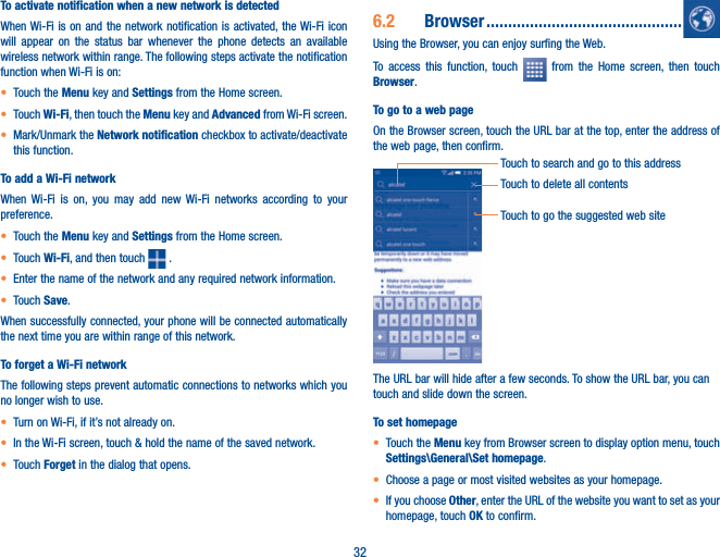 32To activate notification when a new network is detectedWhen Wi-Fi is on and the network notification is activated, the Wi-Fi icon will appear on the status bar whenever the phone detects an available wireless network within range. The following steps activate the notification function when Wi-Fi is on:t Touch the Menu key and Settings from the Home screen. t Touch Wi-Fi, then touch the Menu key and Advanced from Wi-Fi screen.t Mark/Unmark the Network notification checkbox to activate/deactivate this function. To add a Wi-Fi networkWhen Wi-Fi is on, you may add new Wi-Fi networks according to your preference. t Touch the Menu key and Settings from the Home screen. t Touch Wi-Fi, and then touch  .t Enter the name of the network and any required network information.t Touch Save.When successfully connected, your phone will be connected automatically the next time you are within range of this network.To forget a Wi-Fi networkThe following steps prevent automatic connections to networks which you no longer wish to use.t Turn on Wi-Fi, if it’s not already on.t In the Wi-Fi screen, touch &amp; hold the name of the saved network.t Touch Forget in the dialog that opens.6.2  Browser .............................................Using the Browser, you can enjoy surfing the Web.To access this function, touch   from the Home screen, then touch Browser.To go to a web pageOn the Browser screen, touch the URL bar at the top, enter the address of the web page, then confirm.Touch to delete all contentsTouch to search and go to this addressTouch to go the suggested web siteThe URL bar will hide after a few seconds. To show the URL bar, you can touch and slide down the screen.To set homepaget Touch the Menu key from Browser screen to display option menu, touch Settings\General\Set homepage.t Choose a page or most visited websites as your homepage.t If you choose Other, enter the URL of the website you want to set as your homepage, touch OK to confirm.