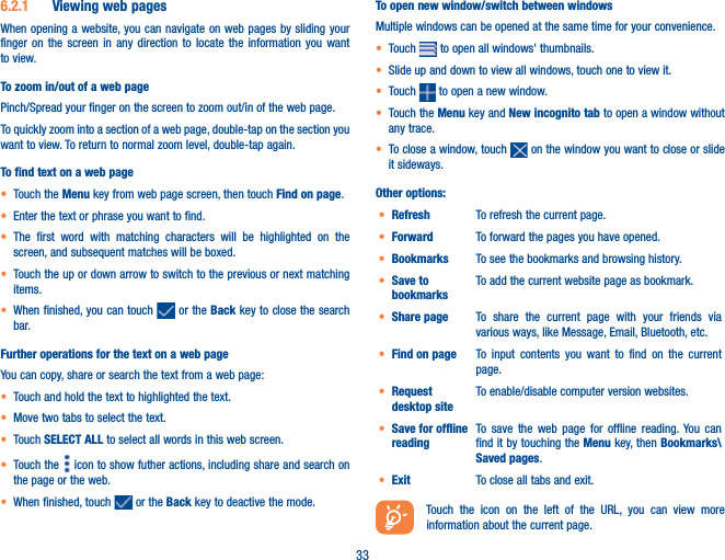 336.2.1  Viewing web pagesWhen opening a website, you can navigate on web pages by sliding your finger on the screen in any direction to locate the information you want to view.To zoom in/out of a web pagePinch/Spread your finger on the screen to zoom out/in of the web page. To quickly zoom into a section of a web page, double-tap on the section you want to view. To return to normal zoom level, double-tap again.To find text on a web paget Touch the Menu key from web page screen, then touch Find on page.t Enter the text or phrase you want to find.t The first word with matching characters will be highlighted on the screen, and subsequent matches will be boxed.t Touch the up or down arrow to switch to the previous or next matching items.t When finished, you can touch   or the Back key to close the search bar.Further operations for the text on a web pageYou can copy, share or search the text from a web page:t Touch and hold the text to highlighted the text.t Move two tabs to select the text. t Touch SELECT ALL to select all words in this web screen.t Touch the   icon to show futher actions, including share and search on the page or the web. t When finished, touch   or the Back key to deactive the mode.To open new window/switch between windowsMultiple windows can be opened at the same time for your convenience.t Touch   to open all windows&apos; thumbnails.t Slide up and down to view all windows, touch one to view it.t Touch   to open a new window.t Touch the Menu key and New incognito tab to open a window without any trace.t To close a window, touch   on the window you want to close or slide it sideways.Other options:t Refresh To refresh the current page.t Forward To forward the pages you have opened.t Bookmarks To see the bookmarks and browsing history.t Save to bookmarksTo add the current website page as bookmark.t Share page To share the current page with your friends via various ways, like Message, Email, Bluetooth, etc.t Find on page To input contents you want to find on the current page.t Request desktop siteTo enable/disable computer version websites.t Save for offline readingTo save the web page for offline reading. You can find it by touching the Menu key, then Bookmarks\Saved pages.t Exit To close all tabs and exit.Touch the icon on the left of the URL, you can view more information about the current page. 