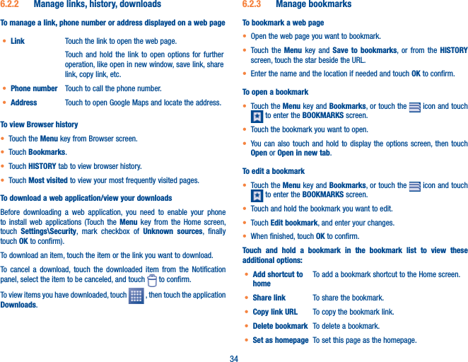 346.2.2  Manage links, history, downloadsTo manage a link, phone number or address displayed on a web paget Link Touch the link to open the web page.Touch and hold the link to open options for further operation, like open in new window, save link, share link, copy link, etc. t Phone number Touch to call the phone number.t Address Touch to open Google Maps and locate the address.To view Browser historyt Touch the Menu key from Browser screen.t Touch Bookmarks.t Touch HISTORY tab to view browser history.t Touch Most visited to view your most frequently visited pages.To download a web application/view your downloadsBefore downloading a web application, you need to enable your phone to install web applications (Touch the Menu key from the Home screen, touch  Settings\Security, mark checkbox of Unknown sources, finally touch OK to confirm).To download an item, touch the item or the link you want to download.To cancel a download, touch the downloaded item from the Notification panel, select the item to be canceled, and touch   to confirm.To view items you have downloaded, touch   , then touch the application Downloads. 6.2.3  Manage bookmarksTo bookmark a web paget Open the web page you want to bookmark.t Touch the Menu key and Save to bookmarks, or from the HISTORY screen, touch the star beside the URL.t Enter the name and the location if needed and touch OK to confirm.To open a bookmarkt Touch the Menu key and Bookmarks, or touch the   icon and touch  to enter the BOOKMARKS screen.t Touch the bookmark you want to open.t You can also touch and hold to display the options screen, then touch Open or Open in new tab.To edit a bookmarkt Touch the Menu key and Bookmarks, or touch the   icon and touch  to enter the BOOKMARKS screen.t Touch and hold the bookmark you want to edit. t Touch Edit bookmark, and enter your changes.t When finished, touch OK to confirm.Touch and hold a bookmark in the bookmark list to view these additional options:t Add shortcut to homeTo add a bookmark shortcut to the Home screen.t Share link To share the bookmark.t Copy link URL To copy the bookmark link.t Delete bookmark To delete a bookmark.t Set as homepage To set this page as the homepage.