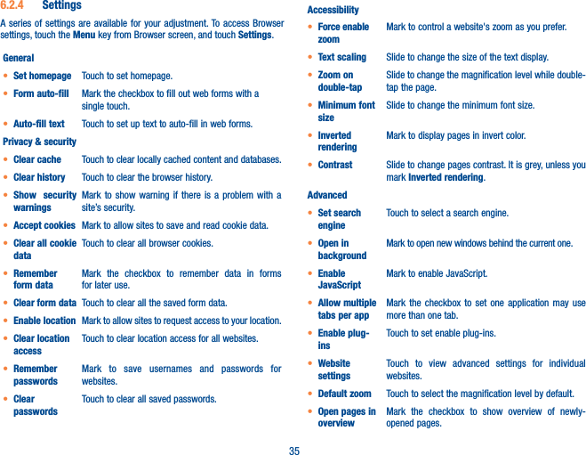 356.2.4  SettingsA series of settings are available for your adjustment. To access Browser settings, touch the Menu key from Browser screen, and touch Settings.Generalt Set homepage Touch to set homepage.t Form auto-fill Mark the checkbox to fill out web forms with a single touch.t Auto-fill text Touch to set up text to auto-fill in web forms.Privacy &amp; securityt Clear cache Touch to clear locally cached content and databases.t Clear history Touch to clear the browser history.t Show security warningsMark to show warning if there is a problem with a site’s security.t Accept cookies Mark to allow sites to save and read cookie data.t Clear all cookie dataTouch to clear all browser cookies.t Remember form dataMark the checkbox to remember data in forms for later use.t Clear form data Touch to clear all the saved form data.t Enable location Mark to allow sites to request access to your location.t Clear location accessTouch to clear location access for all websites.t Remember passwordsMark to save usernames and passwords for websites.t Clear passwordsTouch to clear all saved passwords.Accessibilityt Force enable zoomMark to control a website&apos;s zoom as you prefer.t Text scaling Slide to change the size of the text display.t Zoom on double-tapSlide to change the magnification level while double-tap the page.t Minimum font sizeSlide to change the minimum font size.t Inverted renderingMark to display pages in invert color.t Contrast Slide to change pages contrast. It is grey, unless you mark Inverted rendering.Advancedt Set search engineTouch to select a search engine.t Open in backgroundMark to open new windows behind the current one.t Enable JavaScriptMark to enable JavaScript.t Allow multiple tabs per appMark the checkbox to set one application may use more than one tab.t Enable plug-insTouch to set enable plug-ins.t Website settingsTouch to view advanced settings for individual websites.t Default zoom Touch to select the magnification level by default.t Open pages in overviewMark the checkbox to show overview of newly-opened pages.