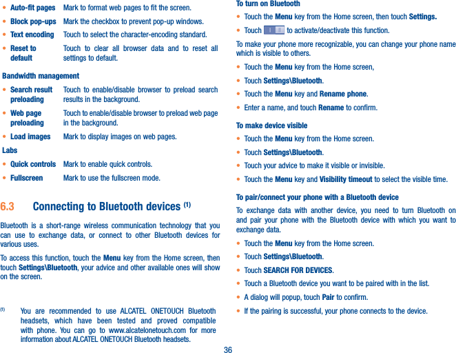 36t Auto-fit pages Mark to format web pages to fit the screen.t Block pop-ups Mark the checkbox to prevent pop-up windows.t Text encoding Touch to select the character-encoding standard.t Reset to defaultTouch to clear all browser data and to reset all settings to default.Bandwidth managementt Search result preloadingTouch to enable/disable browser to preload search results in the background.t Web page preloadingTouch to enable/disable browser to preload web page in the background.t Load images Mark to display images on web pages.Labst Quick controls Mark to enable quick controls. t Fullscreen Mark to use the fullscreen mode.6.3  Connecting to Bluetooth devices (1)Bluetooth is a short-range wireless communication technology that you can use to exchange data, or connect to other Bluetooth devices for various uses. To access this function, touch the Menu key from the Home screen, then touch Settings\Bluetooth, your advice and other available ones will show on the screen.(1)  You are recommended to use ALCATEL ONETOUCH Bluetooth headsets, which have been tested and proved compatible with phone. You can go to www.alcatelonetouch.com for more information about ALCATEL ONETOUCH Bluetooth headsets.To turn on Bluetootht Touch the Menu key from the Home screen, then touch Settings.t Touch   to activate/deactivate this function.To make your phone more recognizable, you can change your phone name which is visible to others.t Touch the Menu key from the Home screen, t Touch Settings\Bluetooth.t Touch the Menu key and Rename phone.t Enter a name, and touch Rename to confirm.To make device visiblet Touch the Menu key from the Home screen.t Touch Settings\Bluetooth.t Touch your advice to make it visible or invisible.t Touch the Menu key and Visibility timeout to select the visible time.To pair/connect your phone with a Bluetooth device To exchange data with another device, you need to turn Bluetooth on and pair your phone with the Bluetooth device with which you want to exchange data.t Touch the Menu key from the Home screen.t Touch Settings\Bluetooth.t Touch SEARCH FOR DEVICES.t Touch a Bluetooth device you want to be paired with in the list.t A dialog will popup, touch Pair to confirm.t If the pairing is successful, your phone connects to the device.