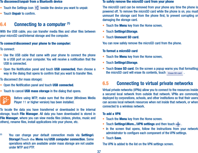 37To disconnect/unpair from a Bluetooth devicet Touch the Settings icon   beside the device you want to unpair.t Touch Unpair to confirm.6.4  Connecting to a computer (1)With the USB cable, you can transfer media files and other files between your microSD card/internal storage and the computer. To connect/disconnect your phone to the computer:To connect:t Use the USB cable that came with your phone to connect the phone to a USB port on your computer. You will receive a notification that the USB is connected.t Open the Notification panel and touch USB connected, then choose a way in the dialog that opens to confirm that you want to transfer files.To disconnect (for mass storage):t Open the Notification panel and touch USB connected.t Touch to cancel USB mass storage in the dialog that opens.Before using MTP, make sure that the driver (Windows Media Player 11 or higher version) has been installed. To locate the data you have transferred or downloaded in the internal storage, touch File Manager. All data you have downloaded is stored in File Manager, where you can view media files (videos, photos, music and others), rename files, install applications into your phone, etc.(1)  You can change your default connection mode via Settings\Storage\Touch the Menu key\USB computer connection. Some operations which are available under mass storage are not usable under MTP and PTP.To safely remove the microSD card from your phoneThe microSD card can be removed from your phone any time the phone is powered off. To remove the microSD card while the phone is on, you must unmount the storage card from the phone first, to prevent corrupting or damaging the storage card.t Touch the Menu key from the Home screen, t Touch Settings\Storage.t Touch Unmount SD card.You can now safely remove the microSD card from the phone.To format a microSD cardt Touch the Menu key from the Home screen, t Touch Settings\Storage.t Touch Erase SD card. On the screen a popup warns you that formatting the microSD card will erase its contents, touch   .6.5  Connecting to virtual private networksVirtual private networks (VPNs) allow you to connect to the resources inside a secured local network from outside that network. VPNs are commonly deployed by corporations, schools, and other institutions so that their users can access local network resources when not inside that network, or when connected to a wireless network.To add a VPNt Touch the Menu key from the Home screen. t Touch Settings\More...\VPN settings and then touch   .t In the screen that opens, follow the instructions from your network administrator to configure each component of the VPN settings.t Touch Save.The VPN is added to the list on the VPN settings screen.