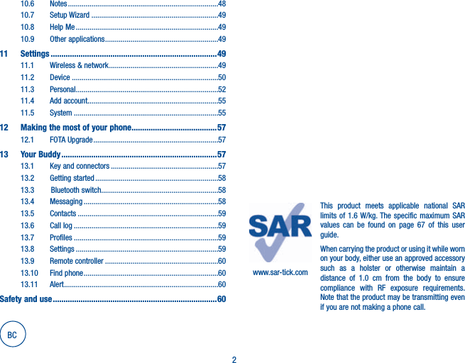 210.6 Notes .............................................................................4810.7 Setup Wizard .................................................................4910.8 Help Me .........................................................................4910.9 Other applications ..........................................................4911 Settings ..............................................................................4911.1 Wireless &amp; network ........................................................4911.2 Device ...........................................................................5011.3 Personal .........................................................................5211.4 Add account...................................................................5511.5 System ..........................................................................5512   Making the most of your phone ........................................5712.1 FOTA Upgrade ................................................................5713 Your Buddy .........................................................................5713.1  Key and connectors .......................................................5713.2  Getting started ...............................................................5813.3   Bluetooth switch............................................................5813.4 Messaging .....................................................................5813.5 Contacts ........................................................................5913.6 Call log ..........................................................................5913.7 Profiles ..........................................................................5913.8 Settings .........................................................................5913.9  Remote controller ..........................................................6013.10  Find phone .....................................................................6013.11 Alert ...............................................................................60Safety and use .............................................................................60www.sar-tick.comThis product meets applicable national SAR limits of 1.6 W/kg. The specific maximum SAR values can be found on page 67 of this user guide.When carrying the product or using it while worn on your body, either use an approved accessory such as a holster or otherwise maintain a distance of 1.0 cm from the body to ensure compliance with RF exposure requirements. Note that the product may be transmitting even if you are not making a phone call.BC