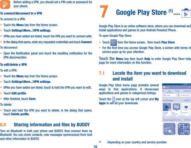 38Before adding a VPN, you should set a PIN code or password for your phone.To connect/disconnect to a VPNTo connect to a VPN:t Touch the Menu key from the Home screen. t Touch Settings\More...\VPN settings.t VPNs you have added are listed; touch the VPN you want to connect with.t In the dialog that opens, enter any requested credentials and touch Connect.To disconnect:t Open the Notification panel and touch the resulting notification for the VPN disconnection.To edit/delete a VPNTo edit a VPN:t Touch the Menu key from the Home screen. t Touch Settings\More...\VPN settings.t VPNs you have added are listed; touch &amp; hold the VPN you want to edit.t Touch Edit profile.t After finished, touch Save.To delete:t Touch and hold the VPN you want to delete, in the dialog that opens, touch Delete profile.6.6  Sharing information and files by BUDDYTurn on Bluetooth in both your phone and BUDDY, then connect them by Bluetooth. You can check contacts, new messages synchronized from host and other information in BUDDY.7  Google Play Store (1) ....Google Play Store is an online software store, where you can download and install applications and games to your Android Powered Phone.To open Google Play Store:t Touch   from the Home screen,  then touch Play Store.t For the first time you access Google Play Store, a screen with terms of service pops up for your attention.Touch the Menu key then touch Help to enter Google Play Store help page for more information on this function.7.1  Locate the item you want to download and installGoogle Play Store home page provides several ways to find applications. It showcases applications and games in categorized listings. Touch the   icon at the top left corner and My Apps to see all your downloads.(1)  Depending on your country and service provider.