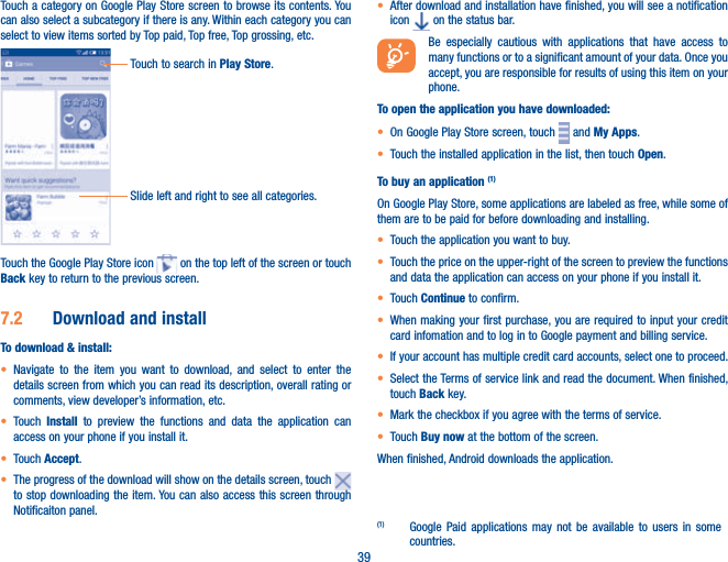 39Touch a category on Google Play Store screen to browse its contents. You can also select a subcategory if there is any. Within each category you can select to view items sorted by Top paid, Top free, Top grossing, etc.Touch to search in Play Store.Slide left and right to see all categories.Touch the Google Play Store icon   on the top left of the screen or touch Back key to return to the previous screen. 7.2  Download and installTo download &amp; install:t Navigate to the item you want to download, and select to enter the details screen from which you can read its description, overall rating or comments, view developer’s information, etc.t Touch  Install to preview the functions and data the application can access on your phone if you install it.t Touch Accept.t The progress of the download will show on the details screen, touch to stop downloading the item. You can also access this screen through Notificaiton panel.t After download and installation have finished, you will see a notification icon   on the status bar.Be especially cautious with applications that have access to many functions or to a significant amount of your data. Once you accept, you are responsible for results of using this item on your phone.To open the application you have downloaded:t On Google Play Store screen, touch   and My Apps.t Touch the installed application in the list, then touch Open.To buy an application (1)On Google Play Store, some applications are labeled as free, while some of them are to be paid for before downloading and installing.t Touch the application you want to buy.t Touch the price on the upper-right of the screen to preview the functions and data the application can access on your phone if you install it.t Touch Continue to confirm.t When making your first purchase, you are required to input your credit card infomation and to log in to Google payment and billing service.t If your account has multiple credit card accounts, select one to proceed.t Select the Terms of service link and read the document. When finished, touch Back key.t Mark the checkbox if you agree with the terms of service.t Touch Buy now at the bottom of the screen.When finished, Android downloads the application.(1)  Google Paid applications may not be available to users in some countries.
