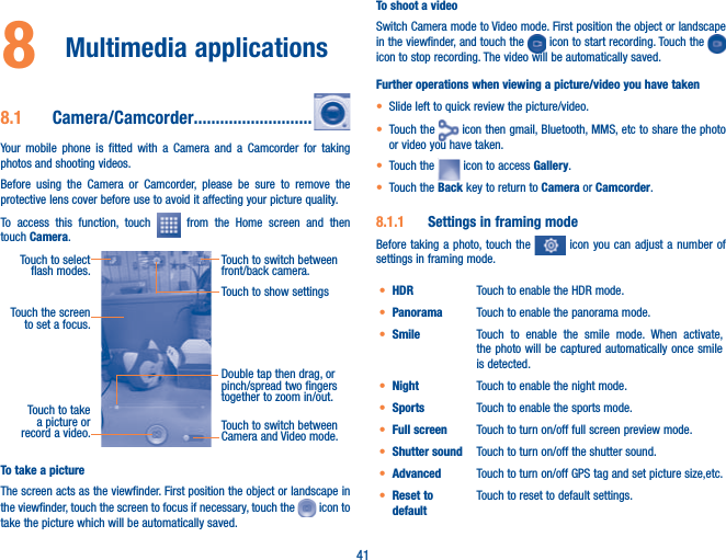 418  Multimedia applications8.1  Camera/Camcorder...........................Your mobile phone is fitted with a Camera and a Camcorder for taking photos and shooting videos.Before using the Camera or Camcorder, please be sure to remove the protective lens cover before use to avoid it affecting your picture quality.To access this function, touch   from the Home screen and then touch Camera.Touch to select  flash modes.Double tap then drag, or pinch/spread two fingers   together to zoom in/out.Touch to switch between front/back camera.Touch to take a picture or record a video. Touch to switch between Camera and Video mode.Touch the screen to set a focus.Touch to show settingsTo take a pictureThe screen acts as the viewfinder. First position the object or landscape in the viewfinder, touch the screen to focus if necessary, touch the   icon to take the picture which will be automatically saved.  To shoot a videoSwitch Camera mode to Video mode. First position the object or landscape in the viewfinder, and touch the   icon to start recording. Touch the   icon to stop recording. The video will be automatically saved. Further operations when viewing a picture/video you have takent Slide left to quick review the picture/video.t Touch the   icon then gmail, Bluetooth, MMS, etc to share the photo or video you have taken.t Touch the   icon to access Gallery.t Touch the Back key to return to Camera or Camcorder.8.1.1  Settings in framing modeBefore taking a photo, touch the   icon you can adjust a number of settings in framing mode.t HDR Touch to enable the HDR mode.t Panorama Touch to enable the panorama mode.t Smile Touch to enable the smile mode. When activate, the photo will be captured automatically once smile is detected.t Night Touch to enable the night mode. t Sports Touch to enable the sports mode.t Full screen Touch to turn on/off full screen preview mode.t Shutter sound Touch to turn on/off the shutter sound.t Advanced Touch to turn on/off GPS tag and set picture size,etc. t Reset to defaultTouch to reset to default settings.