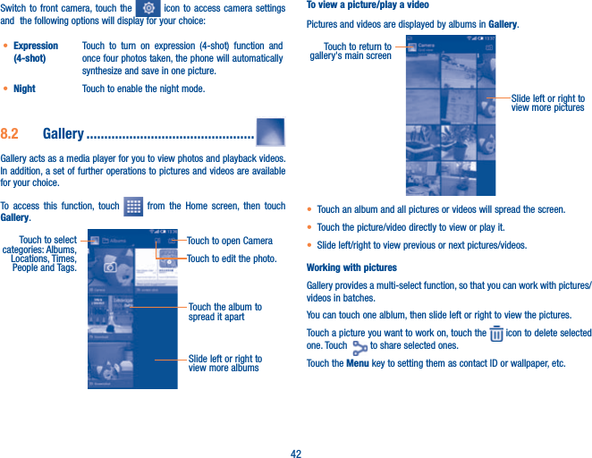 42Switch to front camera, touch the   icon to access camera settings and  the following options will display for your choice:t Expression (4-shot)Touch to turn on expression (4-shot) function and once four photos taken, the phone will automatically synthesize and save in one picture.t Night Touch to enable the night mode. 8.2  Gallery ...............................................Gallery acts as a media player for you to view photos and playback videos. In addition, a set of further operations to pictures and videos are available for your choice.To access this function, touch   from the Home screen, then touch Gallery.Touch the album to spread it apartSlide left or right to view more albumsTouch to select categories: Albums, Locations, Times,  People and Tags.Touch to open CameraTouch to edit the photo.To view a picture/play a videoPictures and videos are displayed by albums in Gallery.Slide left or right to view more picturesTouch to return to gallery&apos;s main screent Touch an album and all pictures or videos will spread the screen.t Touch the picture/video directly to view or play it.t Slide left/right to view previous or next pictures/videos.Working with picturesGallery provides a multi-select function, so that you can work with pictures/videos in batches.You can touch one alblum, then slide left or right to view the pictures. Touch a picture you want to work on, touch the   icon to delete selected one. Touch    to share selected ones. Touch the Menu key to setting them as contact ID or wallpaper, etc. 